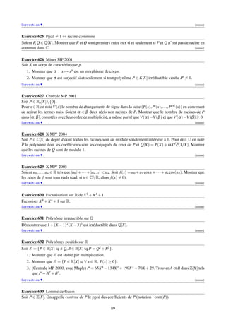 Correction                                                                                                              [003240]



Exercice 625 Pgcd = 1 ⇔ racine commune
Soient P, Q ∈ Q[X]. Montrer que P et Q sont premiers entre eux si et seulement si P et Q n’ont pas de racine en
commun dans C.                                                                                           [003241]



Exercice 626 Mines MP 2001
Soit K un corps de caractéristique p.
   1. Montrer que σ : x → x p est un morphisme de corps.
   2. Montrer que σ est surjectif si et seulement si tout polynôme P ∈ K[X] irréductible vériﬁe P = 0.
Correction                                                                                                              [003242]



Exercice 627 Centrale MP 2001
Soit P ∈ Rn [X]  {0}.
Pour x ∈ R on note V (x) le nombre de changements de signe dans la suite (P(x), P (x), . . . , P(n) (x)) en convenant
de retirer les termes nuls. Soient α  β deux réels non racines de P. Montrer que le nombre de racines de P
dans [α, β ], comptées avec leur ordre de multiplicité, a même parité que V (α) −V (β ) et que V (α) −V (β ) ≥ 0.
Correction                                                                                                              [003243]



Exercice 628 X MP∗ 2004
Soit P ∈ C[X] de degré d dont toutes les racines sont de module strictement inférieur à 1. Pour ω ∈ U on note
P le polynôme dont les coefﬁcients sont les conjugués de ceux de P et Q(X) = P(X) + ωX d P(1/X). Montrer
que les racines de Q sont de module 1.
Correction                                                                                                              [003244]



Exercice 629 X MP∗ 2005
Soient a0 , . . . , an ∈ R tels que |a0 | + · · · + |an−1 |  an . Soit f (x) = a0 + a1 cos x + · · · + an cos(nx). Montrer que
les zéros de f sont tous réels (cad. si x ∈ C  R, alors f (x) = 0).
Correction                                                                                                              [003245]




Exercice 630 Factorisation sur R de X 8 + X 4 + 1
Factoriser X 8 + X 4 + 1 sur R.
Correction                                                                                                              [003246]



Exercice 631 Polynôme irréductible sur Q
Démontrer que 1 + (X − 1)2 (X − 3)2 est irréductible dans Q[X].
Correction                                                                                                              [003247]



Exercice 632 Polynômes positifs sur R
Soit E = {P ∈ R[X] tq ∃ Q, R ∈ R[X] tq P = Q2 + R2 }.
   1. Montrer que E est stable par multiplication.
   2. Montrer que E = {P ∈ R[X] tq ∀ x ∈ R, P(x) ≥ 0}.
   3. (Centrale MP 2000, avec Maple) P = 65X 4 − 134X 3 + 190X 2 − 70X + 29. Trouver A et B dans Z[X] tels
      que P = A2 + B2 .
Correction                                                                                                              [003248]



Exercice 633 Lemme de Gauss
Soit P ∈ Z[X]. On appelle contenu de P le pgcd des coefﬁcients de P (notation : cont(P)).

                                                              89
 