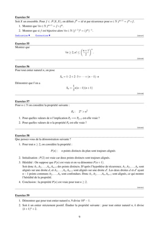 Exercice 54
Soit X un ensemble. Pour f ∈ F (X, X), on déﬁnit f 0 = id et par récurrence pour n ∈ N f n+1 = f n ◦ f .
   1. Montrer que ∀n ∈ N f n+1 = f ◦ f n .
   2. Montrer que si f est bijective alors ∀n ∈ N ( f −1 )n = ( f n )−1 .
Indication         Correction                                                                                          [000157]



Exercice 55
Montrer que
                                                                           n
                                                                  n+1
                                                ∀n ≥ 2, n! ≤                   .
                                                                   2
                                                                                                                       [000158]



Exercice 56
Pour tout entier naturel n, on pose

                                           Sn = 1 · 2 + 2 · 3 + · · · + (n − 1) · n

Démontrer que l’on a
                                                     1
                                                 Sn = n(n − 1)(n + 1)
                                                     3
                                                                                                                       [000159]



Exercice 57
Pour n ∈ N on considère la propriété suivante :

                                                      Pn :    2n  n2

   1. Pour quelles valeurs de n l’implication Pn =⇒ Pn+1 est-elle vraie ?
   2. Pour quelles valeurs de n la propriété Pn est-elle vraie ?
                                                                                                                       [000160]



Exercice 58
Que pensez-vous de la démonstration suivante ?
   1. Pour tout n ≥ 2, on considère la propriété :

                                  P(n) :    n points distincts du plan sont toujours alignés

   2. Initialisation : P(2) est vraie car deux points distincts sont toujours alignés.
   3. Hérédité : On suppose que P(n) est vraie et on va démontrer P(n + 1).
      Soit donc A1 , A2 , . . . , An , An+1 des points distincts. D’après l’hypothèse de récurrence, A1 , A2 , . . . , An sont
      alignés sur une droite d, et A2 , . . . , An , An+1 sont alignés sur une droite d . Les deux droites d et d ayant
      n − 1 points communs A2 , . . . , An sont confondues. Donc A1 , A2 , . . . , An , An+1 sont alignés, ce qui montre
      l’hérédité de la propriété.
   4. Conclusion : la propriété P(n) est vraie pour tout n ≥ 2.
                                                                                                                       [000161]



Exercice 59
   1. Démontrer que pour tout entier naturel n, 9 divise 10n − 1.
   2. Soit k un entier strictement positif. Étudier la propriété suivante : pour tout entier naturel n, k divise
      (k + 1)n + 2.

                                                              9
 