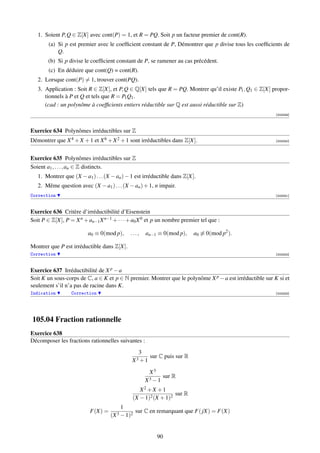 1. Soient P, Q ∈ Z[X] avec cont(P) = 1, et R = PQ. Soit p un facteur premier de cont(R).
        (a) Si p est premier avec le coefﬁcient constant de P, Démontrer que p divise tous les coefﬁcients de
            Q.
       (b) Si p divise le coefﬁcient constant de P, se ramener au cas précédent.
        (c) En déduire que cont(Q) = cont(R).
   2. Lorsque cont(P) = 1, trouver cont(PQ).
   3. Application : Soit R ∈ Z[X], et P, Q ∈ Q[X] tels que R = PQ. Montrer qu’il existe P1 , Q1 ∈ Z[X] propor-
      tionnels à P et Q et tels que R = P1 Q1 .
      (cad : un polynôme à coefﬁcients entiers réductible sur Q est aussi réductible sur Z)
                                                                                                         [003249]



Exercice 634 Polynômes irréductibles sur Z
Démontrer que X 4 + X + 1 et X 6 + X 2 + 1 sont irréductibles dans Z[X].                                 [003250]




Exercice 635 Polynômes irréductibles sur Z
Soient a1 , . . . , an ∈ Z distincts.
   1. Montrer que (X − a1 ) . . . (X − an ) − 1 est irréductible dans Z[X].
   2. Même question avec (X − a1 ) . . . (X − an ) + 1, n impair.
Correction                                                                                               [003251]



Exercice 636 Critère d’irréductibilité d’Eisenstein
Soit P ∈ Z[X], P = X n + an−1 X n−1 + · · · + a0 X 0 et p un nombre premier tel que :

                         a0 ≡ 0(mod p),      ...,   an−1 ≡ 0(mod p),      a0 ≡ 0(mod p2 ).

Montrer que P est irréductible dans Z[X].
Correction                                                                                               [003252]



Exercice 637 Irréductibilité de X p − a
Soit K un sous-corps de C, a ∈ K et p ∈ N premier. Montrer que le polynôme X p − a est irréductible sur K si et
seulement s’il n’a pas de racine dans K.
Indication        Correction                                                                             [003253]




105.04 Fraction rationnelle
Exercice 638
Décomposer les fractions rationnelles suivantes :
                                                3
                                                       sur C puis sur R
                                              X3 + 1

                                                     X3
                                                           sur R
                                                    X3 − 1
                                                 X2 + X + 1
                                                                sur R
                                              (X − 1)2 (X + 1)2
                                         1
                          F(X) =               sur C en remarquant que F( jX) = F(X)
                                    (X 3 − 1)2


                                                         90
 