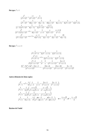 Du type x2 + 1


                      x2            −1              1
                              =               +
                 (x2 + 1)2        (x2 + 1)2       x2 + 1
                      x              1             1             1            1            x            x
                    4 − 1)2
                              =           2
                                            −           −            2
                                                                       −          +      2 + 1)2
                                                                                                 +     2 + 1)
                 (x             16(x − 1)      8(x − 1) 16(x + 1)         8(x + 1) 4(x             4(x
                 x                 1           1−x           x+1
                              =          +              −
         (x − 1)(x2 + 1)2       4(x − 1) 2(x2 + 1)2 4(x2 + 1)
                x6                      1           1           x        x + 1/4
                              =1 +             −        +             − 2
        (x2 + 1)2 (x + 1)2          4(x + 1) 2   x + 1 2(x    2 + 1)2     x +1
                x6                        x−1             1            5           19
                              =x + 3 +             +             +            +
         (x2 + 1)(x − 1)3               4(x 2 + 1)    2(x − 1)3    2(x − 1) 2   4(x − 1)



Du type x2 + x + 1


                                          x                  1                   1
                                                    =                   −
                                     x4 + x2 + 1        2(x2 − x + 1)       2(x2 + x + 1)
                                     x4 + 1               x                x
                                   4 + x2 + 1
                                              =1 +     2 + x + 1)
                                                                  −     2 − x + 1)
                                 x                 2(x              2(x
                                 x 4 +1         1 2             1            2x + 2
                                              = − −                    +
                            x2 (x2 + x + 1)2 x2 x (x2 + x + 1)2 x2 + x + 1
                 3x5 − 5x4 + 4x2 − 11x + 1          23x + 6          13x + 18         3x − 11
                          2 + x + 1)6
                                              =− 2            6
                                                                + 2             5
                                                                                  + 2
                       (x                         (x + x + 1)      (x + x + 1)      (x + x + 1)4



Autres éléments de 2ème espèce


                x8         1  1      1     2x + 1     2x − 1
               6 −1
                    =x2 +         −     + 2        − 2
             x             6 x−1 x+1 x +x+1 x −x+1
                                  √            √
                 1     1      x+ 2         x− 2
                    = √          √     −      √
             x4 + 1 2 2 x2 + x 2 + 1 x2 − x 2 + 1
                 x     1         1            1
               4 +1
                    = √          √     −      √
             x        2 2 x2 − x 2 + 1 x2 + x 2 + 1
                                                                  √         √
                 1       1     1    ωx − 2       ω x−2         1+ 5      1− 5
                    =        −              +             , ω=      ,ω =
             x5 + 1 5(x + 1) 5 x2 − ωx + 1 x2 − ω x + 1          2         2



Racines de l’unité




                                                                 94
 