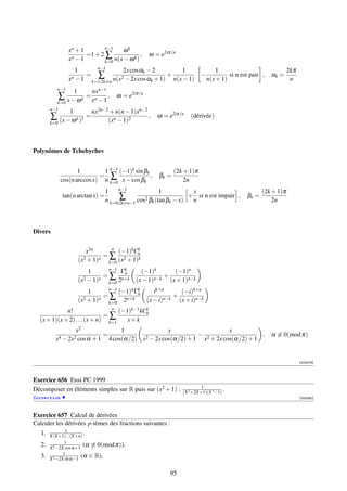 n−1
                 xn + 1               ωk
                        =1 + 2 ∑             ,     ω = e2iπ/n
                 xn − 1                   k
                               k=0 n(x − ω )
                           n−1
                     1                 2x cos αk − 2         1          1                                   2kπ
                   n −1
                        = ∑           2 − 2x cos α + 1)
                                                        +          −          si n est pair ,      αk =
                 x       k=1;2k=n n(x             k       n(x − 1)   n(x + 1)                                n
           n−1
                  1     nxn−1
           ∑         k
                       = n    ,       ω = e2iπ/n
           k=0 x − ω    x −1
        n−1
                 1         nx2n−2 + n(n − 1)xn−2
         ∑ (x − ω k )2 =                         ,    ω = e2iπ/n    (dérivée)
        k=0                      (xn − 1)2



Polynômes de Tchebychev


                     1        1 n−1 (−1)k sin βk              (2k + 1)π
                             = ∑                 ,     βk =
              cos(n arccos x) n k=0 x − cos βk                    2n
                                       n−1
                                  1                 1            x                              (2k + 1)π
              tan(n arctan x) =         ∑ cos2 βk (tan βk − x) + n si n est impair ,     βk =
                                  n k=0;2k=n−1                                                      2n



Divers

                                n
                        x2n        (−1)kCnk
                              =∑ 2
                     (x2 + 1)n k=0 (x + 1)k
                               n−1
                         1          Γk
                                     n         (−1)k      (−1)n
                              = ∑ n+k                  +
                     (x2 − 1)n k=0 2         (x − 1)n−k (x + 1)n−k
                               n−1
                         1         (−1)n Γk
                                          n           ik+n     (−i)k+n
                              =∑                             +
                     (x2 + 1)n k=0 2n+k            (x − i)n−k (x + i)n−k
                                n
             n!                    (−1)k−1 kCn
                                             k
                              =∑
  (x + 1)(x + 2) . . . (x + n) k=1    x+k
                   x2                1                x                    x
            4 − 2x2 cos α + 1
                              =              2 − 2x cos(α/2) + 1
                                                                 − 2                  ,            α ≡ 0(mod π)
          x                     4 cos(α/2) x                      x + 2x cos(α/2) + 1


                                                                                                                  [003279]



Exercice 656 Ensi PC 1999
                                                                          1
Décomposer en éléments simples sur R puis sur (x2 + 1) :         (X 2 +2X+1)(X 3 −1)
                                                                                     .
Correction                                                                                                        [003280]



Exercice 657 Calcul de dérivées
Calculer les dérivées p-ièmes des fractions suivantes :
                1
   1.   X(X+1)...(X+n) .
               1
   2.   X 2 −2X cos α+1
                         (α ≡ 0(mod π)).
               1
   3.   X 2 −2X sh α−1
                        (α ∈ R).

                                                           95
 