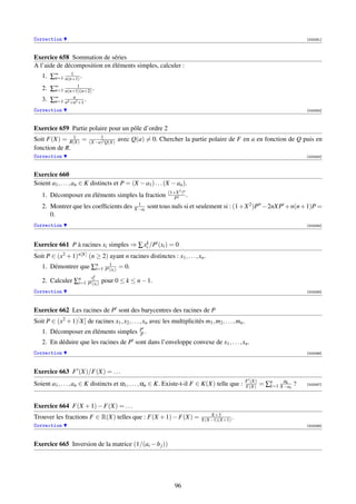 Correction                                                                                                                  [003281]



Exercice 658 Sommation de séries
A l’aide de décomposition en éléments simples, calculer :
            1
   1. ∑∞ n(n+1) .
       n=1
              1
   2. ∑∞ n(n+1)(n+2) .
       n=1
             n
   3. ∑∞ n4 +n2 +1 .
       n=1
Correction                                                                                                                  [003282]



Exercice 659 Partie polaire pour un pôle d’ordre 2
               1              1
Soit F(X) = R(X) =        (X−a)2 Q(X)
                                        avec Q(a) = 0. Chercher la partie polaire de F en a en fonction de Q puis en
fonction de R.
Correction                                                                                                                  [003283]



Exercice 660
Soient a1 , . . . , an ∈ K distincts et P = (X − a1 ) . . . (X − an ).
                                                              (1+X 2 )n
   1. Décomposer en éléments simples la fraction                 P2
                                                                        .
                                                1
   2. Montrer que les coefﬁcients des          X−ai   sont tous nuls si et seulement si : (1+X 2 )P −2nXP +n(n+1)P =
      0.
Correction                                                                                                                  [003284]



                                         k
Exercice 661 P à racines xi simples ⇒ ∑ xi /P (xi ) = 0
Soit P ∈ (x2 + 1) n[X] (n ≥ 2) ayant n racines distinctes : x1 , . . . , xn .
                         1
   1. Démontrer que ∑n P (xi ) = 0.
                     i=1
                          xk
   2. Calculer ∑n P (xi ) pour 0 ≤ k ≤ n − 1.
                i=1
                     i


Correction                                                                                                                  [003285]




Exercice 662 Les racines de P sont des barycentres des racines de P
Soit P ∈ (x2 + 1)[ X] de racines x1 , x2 , . . . , xn avec les multiplicités m1 , m2 , . . . , mn .
                                                 P
   1. Décomposer en éléments simples             P.
   2. En déduire que les racines de P sont dans l’enveloppe convexe de x1 , . . . , xn .
Correction                                                                                                                  [003286]




Exercice 663 F (X)/F(X) = . . .
                                                                                                      F (X)
Soient a1 , . . . , an ∈ K distincts et α1 , . . . , αn ∈ K. Existe-t-il F ∈ K(X) telle que :         F(X)    = ∑n X−ak ?
                                                                                                                 k=1
                                                                                                                     αk
                                                                                                                            [003287]




Exercice 664 F(X + 1) − F(X) = . . .
                                                                                 X+3
Trouver les fractions F ∈ R(X) telles que : F(X + 1) − F(X) =                 X(X−1)(X+1) .
Correction                                                                                                                  [003288]




Exercice 665 Inversion de la matrice (1/(ai − b j ))




                                                                  96
 