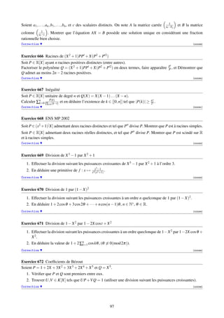 1
Soient a1 , . . . , an , b1 , . . . , bn , et c des scalaires distincts. On note A la matrice carrée   ai −b j     et B la matrice
colonne ai1 . Montrer que l’équation AX = B possède une solution unique en considérant une fraction
             −c
rationnelle bien choisie.
Correction                                                                                                                  [003289]




Exercice 666 Racines de (X 2 + 1)PP + X(P2 + P 2 )
Soit P ∈ R[X] ayant n racines positives distinctes (entre autres).
                                                                                                         P
Factoriser le polynôme Q = (X 2 + 1)PP + X(P2 + P 2 ) en deux termes, faire apparaître                   P,      et Démontrer que
Q admet au moins 2n − 2 racines positives.
Correction                                                                                                                  [003290]



Exercice 667 Inégalité
Soit P ∈ R[X] unitaire de degré n et Q(X) = X(X − 1) . . . (X − n).
Calculer ∑n ∏ P(k) et en déduire l’existence de k ∈ [[0, n]] tel que |P(k)| ≥
          k=0     (k−i)
                                                                                            n!
                                                                                            2n .
                  i=k
Correction                                                                                                                  [003291]



Exercice 668 ENS MP 2002
Soit P ∈ (x2 +1)[ X] admettant deux racines distinctes et tel que P divise P. Montrer que P est à racines simples.
Soit P ∈ R[X] admettant deux racines réelles distinctes, et tel que P divise P. Montrer que P est scindé sur R
et à racines simples.
Correction                                                                                                                  [003292]




Exercice 669 Division de X 3 − 1 par X 2 + 1

   1. Effectuer la division suivant les puissances croissantes de X 3 − 1 par X 2 + 1 à l’ordre 3.
                                                    x3 −1
   2. En déduire une primitive de f : x →         x4 (x2 +1)
                                                             .
Correction                                                                                                                  [003293]




Exercice 670 Division de 1 par (1 − X)2

   1. Effectuer la division suivant les puissances croissantes à un ordre n quelconque de 1 par (1 − X)2 .
   2. En déduire 1 + 2 cos θ + 3 cos 2θ + · · · + n cos(n − 1)θ , n ∈ N∗ , θ ∈ R.
Correction                                                                                                                  [003294]




Exercice 671 Division de 1 − X 2 par 1 − 2X cost + X 2

   1. Effectuer la division suivant les puissances croissantes à un ordre queclonque de 1−X 2 par 1−2X cos θ +
      X 2.
   2. En déduire la valeur de 1 + 2 ∑n cos kθ , (θ ≡ 0(mod 2π)).
                                     k=1
Correction                                                                                                                  [003295]



Exercice 672 Coefﬁcients de Bézout
Soient P = 1 + 2X + 3X 2 + 3X 3 + 2X 4 + X 5 et Q = X 5 .
   1. Vériﬁer que P et Q sont premiers entre eux.
   2. Trouver U,V ∈ K[X] tels que UP +V Q = 1 (utiliser une division suivant les puissances croissantes).
Correction                                                                                                                  [003296]




                                                                 97
 