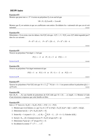 105.99 Autre
Exercice 673
Montrer que pour tout n ∈ N∗ il existe un polynôme Pn et un seul tel que

                                           ∀θ ∈ R, Pn (2 cos θ ) = 2 cos nθ .

Montrer que Pn est unitaire et que ses coefﬁcients sont entiers. En déduire les r rationnels tels que cos rπ soit
rationnel.                                                                                                 [000424]



Exercice 674
Déterminer, s’il en existe, tous les idéaux J de R[X] tels que : I(P) ⊂ J ⊂ R[X], avec I(P) idéal engendré par P
dans les cas suivants :

                             P = X 2 + X + 1,     P = X 2 + 2X + 1,      P = X 3 + 3X − 4.

                                                                                                                  [000425]



Exercice 675
Trouver un polynôme P de degré ≤ 2 tel que

                                   P(1) = −2 et P(−2) = 3             et P(0) = −1

Correction                                                                                                        [000426]



Exercice 676
Trouver un polynôme P de degré minimum tel que

                           P(0) = 1 et P(1) = 0          et P(−1) = −2          et P(2) = 4

Correction                                                                                                        [000427]



Exercice 677
                                                         k+1
Trouver les polynômes P de R[X] tels que ∀k ∈ Z         k    P(t)dt   = k + 1 (on pourra utiliser le polynôme Q(x) =
 x
 0 P(t)dt).                                                                                                       [000428]




Exercice 678
Soit (P0 , P1 , . . . , Pn ) une famille de polynômes de K[X] telle que ∀k ∈ {0, . . . , n} degPk = k. Montrer à l’aide
d’une récurrence soigneuse que cette famille est libre.                                                          [000429]




Exercice 679
Soit n ∈ N∗ ﬁxé et ∆ : Rn [X] → Rn [X], P(X) → P(X + 1) − P(X).
   1. Montrer que ∆ est linéaire, i.e. que ∀(a, b) ∈ R2 et (P, Q) ∈ Rn [X] ∆(aP + bQ) = a∆(P) + b∆(Q).
   2. Déterminer ker(∆) = {P ∈ Rn [X]/∆(P) = 0}.
                                                   1
   3. Soient H0 = 1 et pour k ∈ {1, . . . , n} Hk = X(X − 1) . . . (X − k + 1). Calculer ∆(Hk ).
                                                   k!
   4. Soit Q ∈ Rn−1 [X]. Comment trouver P ∈ Rn [X] tel que ∆(P) = Q.
   5. Déterminer P pour Q = X 2 tel que P(1) = 0.
   6. En déduire la somme 12 + 22 + . . . + n2 .




                                                           98
 