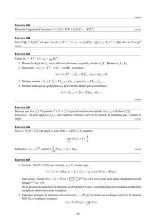 [000430]



Exercice 680
Résoudre l’équation d’inconnue P ∈ C[X] : P(X + 1)P(X) = −P(X 2 ).                                              [000431]




Exercice 681
Soit (P, Q) ∈ Rn [X]2 tels que ∃(a, A) ∈ (R+∗ )2 , ∀x ∈] − a, a[, |P(x) − Q(x)| ≤ A xn+1 . Que dire de P et Q ?
[000432]



Exercice 682
                                    1     (n)
Soient Wn = (X 2 − 1)n , Ln =      2n n! Wn .
    1. Donner le degré de Ln , son coefﬁcient dominant, sa parité, calculer Ln (1). Donner L0 , L1 , L2 .
    2. Démontrer : ∀n ≥ 1, (X 2 − 1)Wn = 2nXWn , en déduire :

                                           ∀n ∈ N, (X 2 − 1)Ln + 2XLn − n(n + 1)Ln = 0.

    3. Montrer ensuite : ∀n ≥ 1, Ln = XLn−1 + nLn−1 , puis nLn = XLn − Ln−1 .
    4. Montrer enﬁn que les polynômes Ln peuvent être déﬁnis par la récurrence :

                                                (n + 1)Ln+1 = (2n + 1)XLn − nLn−1 .

                                                                                                                [000433]



Exercice 683
Montrer que si n ≥ 3, l’équation xn + yn = zn n’a pas de solution non triviale (i.e. xyz = 0) dans C[X].
Indication : on peut supposer x, y, z, sans facteurs communs. Dériver la relation, la multiplier par z, étudier le
degré.                                                                                                     [000434]




Exercice 684
Soit n ∈ N∗ , P ∈ C[X] de degré n, avec P(0) = 1, P(1) = 0, montrer :

                                                                      1
                                                      sup |P(z)| ≥ 1 + .
                                                     |z|=1            n

                        2ikπ          n
Indication : wk = e n+1 , montrer ∑ P(wk ) = (n + 1)a0.                                                         [000435]
                                     k=0


Exercice 685
    1. Lemme : Soit P ∈ C[X] non constant, z0 ∈ C, montrer que

                                ∀ε  0, ∃z ∈ D(z0 , ε) = {z ∈ C| |z − z0 | ≤ ε}, |P(z)|  |P(z0 )| .

                                                        deg P   m
           Indications : Ecrire P(z0 + h) = P(z0 ) + ∑m=k h P(m) (z0 )où k est le plus petit entier strictement positif
                                                          m!
           tel que P(i) (z0 ) = 0.
           On se propose de démontrer le théorème de d’Alembert-Gauss : tout polynôme non constant à coefﬁcients
           complexes admet une racine complexe.
    2. Expliquer pourquoi le minimum de la fonction z → |P(z)| est atteint sur un disque centré en 0, mettons
       D(0, R), et expliquer pourquoi :
                                         ∃z0 ∈ C, |P(z0 )| = inf |P(z)| .
                                                                      z∈C



                                                                99
 