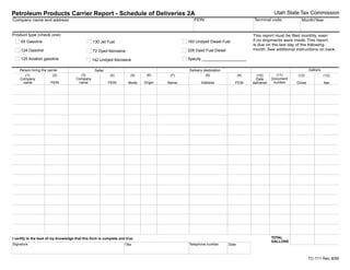 Utah State Tax Commission
Petroleum Products Carrier Report - Schedule of Deliveries 2A
                                                                                                                                   Terminal code
                                                                                                 FEIN
Company name and address                                                                                                                                   Month/Year


Product type (check one)                                                                                                          This report must be filed monthly, even
                                                                                                                                  if no shipments were made. This report
                                                                                              160 Undyed Diesel Fuel
     65 Gasoline                                 130 Jet Fuel
                                                                                                                                  is due on the last day of the following
                                                                                                                                  month. See additional instructions on back.
     124 Gasohol                                                                              228 Dyed Fuel Diesel
                                                 72 Dyed Kerosene
     125 Aviation gasoline                                                                    Specify ____________________
                                                142 Undyed Kerosene

                                                                                                                                                                 Gallons
    Person hiring the carrier                                                                 Delivery destination
                                                  Seller
                                                                                                                                                (11)
                                        (3)                                    (6)
       (1)               (2)                                                                            (8)
                                                           (4)                          (7)                                 (9)
                                                                        (5)                                                                              (12)
                                                                                                                                    (10)                                   (13)
                                                                                                                                              Document
                                      Company
    Company                                                                                                                         Date
                                                                                                                                               number
                                       name                                   Origin
      name              FEIN                                                                         Address
                                                           FEIN                        Name                             FEIN
                                                                      Mode                                                                               Gross
                                                                                                                                  delivered                                Net




                                                                                                                                              TOTAL
I certify to the best of my knowledge that this form is complete and true.
                                                                                                                                              GALLONS
Signature                                                                                     Telephone number       Date
                                                                    Title



                                                                                                                                                                 Print Form 8/99
                                                                                                                                                                 TC-111 Rev.
IMPORTANT: To protect your privacy, use the quot;Clear formquot; button when you are finished.               Clear form
 