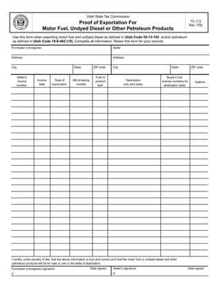 Clear form                Print Form

                                                           Utah State Tax Commission
                                                                                                                                             TC-112
                                       Proof of Exportation For                                                                             Rev. 7/00
                        Motor Fuel, Undyed Diesel or Other Petroleum Products
Use this form when exporting motor fuel and undyed diesel as defined in Utah Code 59-13-102 and/or petroleum
as defined in Utah Code 19-6-402 (19). Complete all information. Retain this form for your records.
Purchaser (consignee)                                                          Seller


Address                                                                        Address


City                                            State              ZIP code    City                                          State           ZIP code


                                                                    Fuel or
    Seller's                                                                                                              Buyer's fuel
                   Invoice       Date of        Bill-of-lading                            Destination
                                                                    product
    invoice                                                                                                           license numbers for      Gallons
                     date      exportation         number                               (city and state)
                                                                     type
    number                                                                                                              destination state




I certify, under penalty of law, that the above information is true and correct and that the motor fuel or undyed diesel and other
                                                                                                                                            Print Form
petroleum products will be for sale or use in the state of destination.
                                                                 Date signed   Seller's signature                                       Date signed
Purchaser (consignee) signature
                                                                               X
X

IMPORTANT: To protect your privacy, use the quot;Clear formquot; button when you are finished.                                   Clear form
 