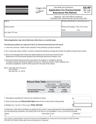 Clear form

                                                                                                                               ES-RF
                                                                                  Utah State Tax Commission
                                                                     Application For Environmental                             TC -113
                                                                                                                                 Rev. 6/03
                                                                        Assurance Fee Refund
                                                                              Telephone: (801) 297-2200 for assistance
                                                                        (1-800-662-4335 outside Salt Lake City but inside Utah)
  Name                                                                                       Federal identification or Social Security no.



Mailing address                                                                              Filing period (Begin: mmyy End: mmyy)

                                                                                            Begin:                   End:
City, State, ZIP code




Refund application may not be filed more often than on a monthly basis.

The following conditions are required to file for an Environmental Assurance Fee refund.
1. I was the consumer, retailer and/or exporter of the petroleum products claimed;

2. For a consumer and/or retailer: I owned or leased the stationary storage tank where the gallons claimed were stored;

3. None of the storage tanks where the claimed gallons are stored are covered by the
   Department of Environmental Quality’s Environmental Assurance Program; and

4. The Environmental Assurance Fee was paid to my supplier on all gallons claimed.
   Purchase invoices and tank throughput records (i.e. inventory records, meter readings, etc.)
   should be available for audit for three years from the date of the refund.

Mail to: Utah State Tax Commission
        210 N 1950 W
        Salt Lake City, UT 84134




                                     Refund Rate Table (Use for line 2 below)
                                                                 Rate for filing     Rate for filing
                                                              periods ending prior periods beginning
                                                                to or on 6/30/03 on 7/1/03 or later
                                                                     0.0025
                                      Environmental Assurance                            0.0050
                                      Fee Refund Rate              or 0.25%             or 0.50%



1. Total gallons qualifying for refund (from schedule on back)                                                 1
2. Enter refund rate (see Refund Rate Table above for the correct rate for filing period)                      2

                                                                                                               3
3. Multiply line 1 by line 2. This is your TOTAL REFUND

I certify that I meet all the conditions to qualify for this refund. I have examined this refund application, including
any accompanying schedules, and certify that to the best of my knowledge it is true, correct and complete.
Signed                                                    Date signed     Title                                Telephone
X

If you need an accommodation under the Americans with Disabilities Act, contact the Tax Commission at (801) 297-3811
(TDD (801) 297-2020). Please allow three working days for a response.
 
