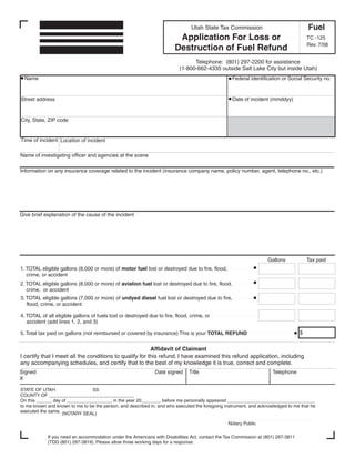 Clear form

                                                                                                                                       Fuel
                                                                                Utah State Tax Commission
                                                                         Application For Loss or                                       TC -125
                                                                                                                                       Rev. 7/08
                                                                        Destruction of Fuel Refund
                                                                                Telephone: (801) 297-2200 for assistance
                                                                          (1-800-662-4335 outside Salt Lake City but inside Utah)
  Name                                                                                             Federal identification or Social Security no.


                                                                                                   Date of incident (mmddyy)
Street address


City, State, ZIP code


Time of incident Location of incident

Name of investigating officer and agencies at the scene

Information on any insurance coverage related to the incident (insurance company name, policy number, agent, telephone no., etc.)




Give brief explanation of the cause of the incident




                                                                                                                   Gallons             Tax paid
1. TOTAL eligible gallons (8,000 or more) of motor fuel lost or destroyed due to fire, flood,
   crime, or accident
2. TOTAL eligible gallons (8,000 or more) of aviation fuel lost or destroyed due to fire, flood,
   crime, or accident
3. TOTAL eligible gallons (7,000 or more) of undyed diesel fuel lost or destroyed due to fire,
   flood, crime, or accident

4. TOTAL of all eligible gallons of fuels lost or destroyed due to fire, flood, crime, or
   accident (add lines 1, 2, and 3)

                                                                                                                                   $
5. Total tax paid on gallons (not reimbursed or covered by insurance) This is your TOTAL REFUND


                                                         Affidavit of Claimant
I certify that I meet all the conditions to qualify for this refund. I have examined this refund application, including
any accompanying schedules, and certify that to the best of my knowledge it is true, correct and complete.
Signed                                                         Date signed     Title                                 Telephone
X

STATE OF UTAH                   SS
COUNTY OF _________________________________
On this ______ day of _________________, in the year 20_______, before me personally appeared __________________________________
to me known and known to me to be the person, and described in, and who executed the foregoing instrument, and acknowledged to me that he
executed the same. (NOTARY SEAL)

                                                                                                Notary Public

            If you need an accommodation under the Americans with Disabilities Act, contact the Tax Commission at (801) 297-3811
            (TDD (801) 297-3819). Please allow three working days for a response.
 