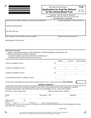 Clear form
                                                                                                                                                     Fuel
                                                                                       Utah State Tax Commission
                                                                         Application for Fuel Tax Refund                                            TC -129
                                                                                                                                                    Rev. 7/08
                                                                           on Re-refined Mixed Fuel
                                                                                        Telephone: (801) 297-2200 for assistance
                                                                                 (1-800-662-4335 outside Salt Lake City but inside Utah)
                                                                                             Get forms online - tax.utah.gov
 Claimant’s name (retailer, wholesaler or licensed fuel tax distributor)                                   Federal identification or Social Security no.


 Claimant’s mailing address


 City, State, ZIP code


                                                                                                           Name of refinery fuel returned to
Date of incident Time of incident Location of incident

Brief explanation of the incident:




Attachments Required
 1. Copies of all original invoices or bills-of-lading for re-refined fuel gallons shown below, and
 2. Written verification from refinery certifying:
    a. Number of gallons returned to refinery for re-refining; and
    b. Date fuel was returned to refinery for re-refining.

                                                                                                           Gallons                Tax paid      Refund claimed
1. Motor fuel eligible for refund


2. Aviation fuel eligible for refund


3. Special fuel eligible for refund


4. Dyed diesel fuel gallons not eligible for refund


5. Total refund of all eligible fuel tax (add quot;Refund claimedquot; column, lines 1, 2 and 3). This is your TOTAL REFUND                             $
                                                                 Affidavit of Claimant
I certify that I meet all the conditions to qualify for this refund. I have examined this refund application, including
all required attachments, and certify that to the best of my knowledge it is true, correct and complete.
Print name of person signing claim                                                    Name of contact person, if different


Signed                                                              Date signed       Title                                         Telephone
X

STATE OF UTAH                   SS
COUNTY OF _________________________________
On this ______ day of _________________, in the year 20_______, before me personally appeared __________________________________
to me known and known to me to be the person, and described in, and who executed the foregoing instrument, and acknowledged to me that he
executed the same. (NOTARY SEAL)

                                                                                                            Notary Public


                          If you need an accommodation under the Americans with Disabilities Act, contact the Tax Commission at
                          (801) 297-3811 (TDD (801) 297-2020). Please allow three working days for a response.
 