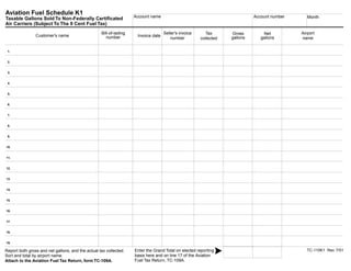 Clear form         Print Form
Aviation Fuel Schedule K1
                                                                  Account name                                                Account number       Month
Taxable Gallons Sold To Non-Federally Certificated
Air Carriers (Subject To The 9 Cent Fuel Tax)
                                                 Bill-of-lading                   Seller's invoice                                              Airport
                                                                                                        Tax         Gross         Net
               Customer's name                                     Invoice date
                                                    number                                                          gallons      gallons
                                                                                      number                                                    name
                                                                                                     collected


 1.


 2.


 3.


 4.


 5.


 6.


 7.


 8.


 9.


10.


11.


12.


13.


14.


15.


16.


17.


18.


19.

                                                                                                                                                  TC-110K1 Rev. 7/01
                                                                 Enter the Grand Total on elected reporting
Report both gross and net gallons, and the actual tax collected.
                                                                 basis here and on line 17 of the Aviation
Sort and total by airport name.                                                                                                                  Print Form
                                                                 Fuel Tax Return, TC-109A.
Attach to the Aviation Fuel Tax Return, form TC-109A.
       IMPORTANT: To protect your privacy, use the quot;Clear formquot; button when you are finished.            Clear   form
 