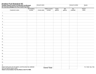 Clear form         Print Form
Aviation Fuel Schedule K2
                                                                    Account name                                            Account number       Month
Taxable Gallons Sold To Federally Certificated
Air Carriers (Subject To The 4 Cent Fuel Tax)
                                                   Bill-of-lading                   Seller's invoice   Gross                    Tax          Airport
                                                                                                                   Net
               Customer's name                                       Invoice date
                                                      number                            number         gallons               collected       name
                                                                                                                  gallons

1.


2.


3.


4.


5.


6.


7.


8.


9.


10.


11.


12.


13.


14.


15.


16.


17.


18.


19.

Report both gross and net gallons, and the actual tax collected.                                                                                 TC-110K2 Rev. 7/00
                                                                               Grand Total
Sort and total by airport name.
                                                                                                                                               Print Form
Attach to the Aviation Fuel Tax Return, form TC-109A.
      IMPORTANT: To protect your privacy, use the quot;Clear formquot; button when you are finished.              Clear form
 