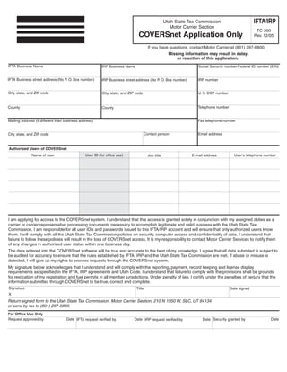 Clear form

                                                                                                                                                     IFTA/IRP
                                                                                                    Utah State Tax Commission
                                                                                                       Motor Carrier Section
                                                                                                                                                      TC-200
                                                                               COVERSnet Application Only                                            Rev. 12/05

                                                                                        If you have questions, contact Motor Carrier at (801) 297-6800.
                                                                                                      Missing information may result in delay
                                                                                                          or rejection of this application.
IFTA Business Name                                                                                                  Social Security number/Federal ID number (EIN)
                                                         IRP Business Name


IFTA Business street address (No P. O. Box number)                                                                  IRP number
                                                         IRP Business street address (No P. O. Box number)


City, state, and ZIP code                                                                                           U. S. DOT number
                                                         City, state, and ZIP code


                                                                                                                    Telephone number
County                                                   County


                                                                                                                    Fax telephone number
Mailing Address (if different than business address)


                                                                                                                    Email address
                                                                                      Contact person
City, state, and ZIP code


Authorized Users of COVERSnet
                                               User ID (for office use)
              Name of user                                                                                                               User's telephone number
                                                                                                                 E-mail address
                                                                                        Job title




I am applying for access to the COVERSnet system. I understand that this access is granted solely in conjunction with my assigned duties as a
carrier or carrier representative processing documents necessary to accomplish legitimate and valid business with the Utah State Tax
Commission. I am responsible for all user ID’s and passwords issued to this IFTA/IRP account and will ensure that only authorized users know
them. I will comply with all the Utah State Tax Commission policies on security, computer access and confidentiality of data. I understand that
failure to follow these policies will result in the loss of COVERSnet access. It is my responsibility to contact Motor Carrier Services to notify them
of any changes in authorized user status within one business day.
The data entered into the COVERSnet software will be true and accurate to the best of my knowledge. I agree that all data submited is subject to
be audited for accuracy to ensure that the rules established by IFTA, IRP and the Utah State Tax Commission are met. If abuse or misuse is
detected, I will give up my rights to process requests through the COVERSnet system.
My signature below acknowledges that I understand and will comply with the reporting, payment, record keeping and license display
requirements as specified in the IFTA, IRP agreements and Utah Code. I understand that failure to comply with the provisions shall be grounds
for revocation of my registration and fuel permits in all member jurisdictions. Under penalty of law, I certify under the penalties of perjury that the
information submitted through COVERSnet to be true, correct and complete.
Signature                                                                     Title                                                    Date signed
X
Return signed form to the Utah State Tax Commission, Motor Carrier Section, 210 N 1950 W, SLC, UT 84134
or send by fax to (801) 297-6899.
For Office Use Only
                                   Date IFTA request verified by
Request approved by                                                                                                                                          Date
                                                                            Date IRP request verified by               Date Security granted by
 