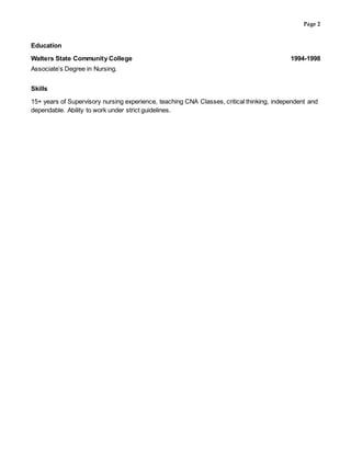 Page 2
Education
Walters State Community College 1994-1998
Associate’s Degree in Nursing.
Skills
15+ years of Supervisory nursing experience, teaching CNA Classes, critical thinking, independent and
dependable. Ability to work under strict guidelines.
 