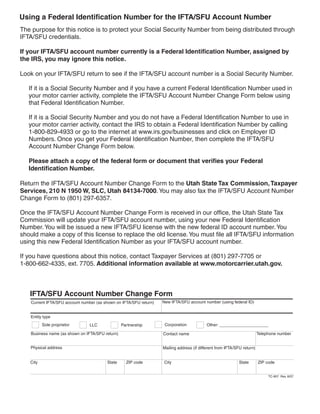 Using a Federal Identification Number for the IFTA/SFU Account Number
The purpose for this notice is to protect your Social Security Number from being distributed through
IFTA/SFU credentials.

If your IFTA/SFU account number currently is a Federal Identification Number, assigned by
the IRS, you may ignore this notice.

Look on your IFTA/SFU return to see if the IFTA/SFU account number is a Social Security Number.

   If it is a Social Security Number and if you have a current Federal Identification Number used in
   your motor carrier activity, complete the IFTA/SFU Account Number Change Form below using
   that Federal Identification Number.

   If it is a Social Security Number and you do not have a Federal Identification Number to use in
   your motor carrier activity, contact the IRS to obtain a Federal Identification Number by calling
   1-800-829-4933 or go to the internet at www.irs.gov/businesses and click on Employer ID
   Numbers. Once you get your Federal Identification Number, then complete the IFTA/SFU
   Account Number Change Form below.

   Please attach a copy of the federal form or document that verifies your Federal
   Identification Number.

Return the IFTA/SFU Account Number Change Form to the Utah State Tax Commission, Taxpayer
Services, 210 N 1950 W, SLC, Utah 84134-7000. You may also fax the IFTA/SFU Account Number
Change Form to (801) 297-6357.

Once the IFTA/SFU Account Number Change Form is received in our office, the Utah State Tax
Commission will update your IFTA/SFU account number, using your new Federal Identification
Number. You will be issued a new IFTA/SFU license with the new federal ID account number. You
should make a copy of this license to replace the old license. You must file all IFTA/SFU information
using this new Federal Identification Number as your IFTA/SFU account number.

If you have questions about this notice, contact Taxpayer Services at (801) 297-7705 or
1-800-662-4335, ext. 7705. Additional information available at www.motorcarrier.utah.gov.



                                                                                                                     Clear form
   IFTA/SFU Account Number Change Form
                                                                    New IFTA/SFU account number (using federal ID)
    Current IFTA/SFU account number (as shown on IFTA/SFU return)


   Entity type
                                                                     Corporation
          Sole proprietor                                                                   Other: _____________________
                                 LLC              Partnership

    Business name (as shown on IFTA/SFU return)                                                                           Telephone number
                                                                    Contact name


   Physical address                                                 Mailing address (if different from IFTA/SFU return)


   City                                  State      ZIP code        City                                     State        ZIP code


                                                                                                                               TC-907 Rev. 8/07
 
