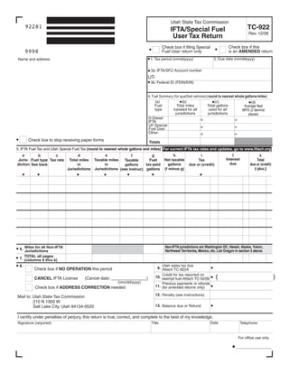 Clear form

                                                                                          Utah State Tax Commission
                                                                                                                                               TC-922
      92281
                                                                                          IFTA/Special Fuel
                                                                                                                                                Rev. 12/08
                                                                                           User Tax Return
                                                                                                                                  Check box if this
                                                                                     Check box if filing Special
      9998                                                                                                                        is an AMENDED return
                                                                                     Fuel User return only
                                                                                                                        2. Due date (mmddyyyy)
                                                                            1. Tax period (mmddyyyy)
Name and address

                                                                             3a. IFTA/SFU Account number
                                                                           UT-
                                                                             3b. Federal ID (FEIN/EIN)


                                                                           4. Fuel Summary (for qualified vehicles)( round to nearest whole gallons/miles )
                                                                                (a)                                      (c)
                                                                                                  (b)                                           (d)
                                                                               Fuel           Total miles          Total gallons           Average fleet
                                                                                type       traveled for all          used for all         MPG (2 decimal
                                                                                             jurisdictions          jurisdictions             places)
                                                                           D-Diesel
                                                                           IFTA
                                                                           UF-Special
                                                                           Fuel User
                                                                           Other:
       Check box to stop receiving paper forms                              Totals
5. IFTA Fuel Tax and Utah Special Fuel Tax (round to nearest whole gallons and miles) For current IFTA tax rates and updates, go to www.iftach.org
                                                                                                                                    j
                                                                                           h                                                            k
   a                                             e
                                   d
                    c                                                     g
           b                                                                                                  i
                                                               f
                                                                                                                                Interest              Total
                                                                                      Net taxable
Juris- Fuel type Tax rate     Total miles Taxable miles                  Fuel                               Tax
                                                           Taxable
                                                                                                                                  due            due or (credit)
                                                                                        gallons
diction See back                                in
                                  in                                   tax-paid                        due or (credit)
                                                            gallons
                                                                                                                                                   (i plus j)
                                                                                      (f minus g)
                             Jurisdictions Jurisdictions (see instruc) gallons




                                                                                       Non-IFTA jurisdictions are Washington DC, Hawaii, Alaska, Yukon,
 6. Miles for all Non-IFTA                                                             Northwest Territories, Mexico, etc. List Oregon in section 5 above.
    Jurisdictions
    TOTAL all pages
 7. (columns d thru k)
                                                                                     Utah sales tax due
 8.
                                                                                  9. Attach TC-922A
          Check box if NO OPERATION this period
                                                                                     Credit for tax reported on
                                                                                                                         (                                         )
                                                                                 10. exempt fuel-Attach TC-922B
          CANCEL IFTA License          (Cancel date: _______________)
                                                          (mm/dd/yyyy)               Previous payments or refunds
                                                                                 11. (for amended returns only)
          Check box if ADDRESS CORRECTION needed
                                                                                 12. Penalty (see instructions)
Mail to: Utah State Tax Commission
         210 N 1950 W
                                                                                 13. Balance due or Refund
         Salt Lake City, Utah 84134-0520

I certify under penalties of perjury, this return is true, correct, and complete to the best of my knowledge.
                                                                                                                     Date
Signature (required)                                                         Title                                                         Telephone


                                                                                                                                         For office use only

                                                                                                                                       _________________
 