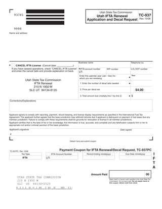 Clear form

                                                                                                   Utah State Tax Commission
                                                                                                                   TC-937
      93781                                                                                Utah IFTA Renewal
                                                                                     Application and Decal Request Rev. 10/08

     9998
Name and address




                                                                           Business name                                                  Telephone no.
         CANCEL IFTA License (Cancel date: ____________)
    If you have ceased operations, check quot;CANCEL IFTA Licensequot; IFTA account number                                                        U.S. DOT number
                                                                                                           IRP number
    and enter the cancel date and provide explanation on back. UT-
                                                                                                                                           Year
                                                                            Enter the calendar year (Jan - Dec) for
                                                                            which you are renewing.
                 Utah State Tax Commission
                       IFTA Renewal                                          1. Enter the number of decal sets needed
                       210 N 1950 W
                                                                                                                                                  $4.00
                                                                             2. Price per decal set
                    SLC UT 84134-8135
                                                                                                                                           $
                                                                             3. Total amount due (multiply line 1 by line 2)

Corrections/Explanations




Applicant agrees to comply with reporting, payment, record keeping, and license display requirements as specified in the International Fuel Tax
Agreement. The applicant further agrees that the base jurisdiction may withhold refunds due if applicant is delinquent on payment of fuel taxes due any
member jurisdiction. Failure to comply with these requirements shall be grounds for revocation of license in all member jurisdictions.
Applicant certifies that to the best of his or her knowledge, the information is true, accurate, and complete and any falsification subjects him or her to
appropriate civil and/or criminal sanction of the base jurisdiction.

Applicant's signature                                                                                                       Date signed

X


                                                                  Detach here and submit coupon



                                                      Payment Coupon for IFTA Renewal/Decal Request, TC-937PC
TC-937PC Rev. 10/08
                                                                                                                                                                        I
                                                                                                                                   Due Date mmddyyyy
             Tax Type                                                               Period Ending mmddyyyy
                                              IFTA Account Number
              IFTA                      UT-                                                                                                                             F
                                                                                                                                                                        T
                                                                                                                                                                        A
                                                                                                                                                               00
                                                                                         Amount Paid
        UTAH STATE TAX COMMISSION
        210 N 1950 W                                                                                          Make check or money order payable to the Utah State Tax
                                                                                                              Commission. Do not send cash. Do not staple check to
        SLC UT 84134-0520                                                                                     this coupon. Detach stub from check.
 