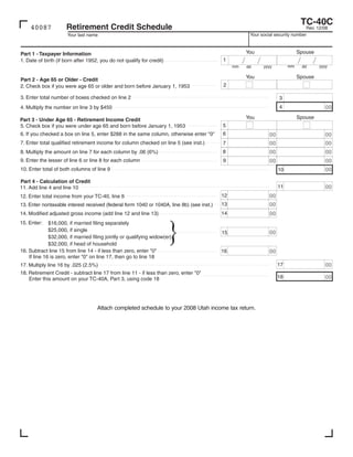 TC-40C
                     Retirement Credit Schedule
    40087                                                                                                                            Rev. 12/08
                                                                                                          Your social security number
                      Your last name


                                                                                                                                    Spouse
                                                                                                         You
Part 1 - Taxpayer Information
                                                                                                                                    /        /
                                                                                                     /         /
                                                                                           1
1. Date of birth (if born after 1952, you do not qualify for credit)
                                                                                                                                                 yyyy
                                                                                                                               mm
                                                                                                                   yyyy
                                                                                                mm                                      dd
                                                                                                         dd

                                                                                                                                    Spouse
                                                                                                         You
Part 2 - Age 65 or Older - Credit
                                                                                           2
2. Check box if you were age 65 or older and born before January 1, 1953

3. Enter total number of boxes checked on line 2                                                                          3
                                                                                                                          4                        00
4. Multiply the number on line 3 by $450
                                                                                                                                    Spouse
                                                                                                         You
Part 3 - Under Age 65 - Retirement Income Credit
                                                                                           5
5. Check box if you were under age 65 and born before January 1, 1953
                                                                                           6
6. If you checked a box on line 5, enter $288 in the same column, otherwise enter quot;0quot;                                                              00
                                                                                                                     00
7. Enter total qualified retirement income for column checked on line 5 (see inst.)                                                                00
                                                                                                                     00
                                                                                           7
                                                                                           8                                                       00
                                                                                                                     00
8. Multiply the amount on line 7 for each column by .06 (6%)
9. Enter the lesser of line 6 or line 8 for each column                                    9                                                       00
                                                                                                                     00
10. Enter total of both columns of line 9                                                                                                          00
                                                                                                                          10

Part 4 - Calculation of Credit
                                                                                                                          11                       00
11. Add line 4 and line 10
                                                                                           12                        00
12. Enter total income from your TC-40, line 6
                                                                                           13                        00
13. Enter nontaxable interest received (federal form 1040 or 1040A, line 8b) (see inst.)
                                                                                           14                        00
14. Modified adjusted gross income (add line 12 and line 13)
15. Enter:    $16,000, if married filing separately
              $25,000, if single                                                                                     00
                                                                                           15
              $32,000, if married filing jointly or qualifying widow(er)
              $32,000, if head of household
16. Subtract line 15 from line 14 - if less than zero, enter quot;0quot;                           16                        00
    If line 16 is zero, enter quot;0quot; on line 17, then go to line 18
                                                                                                                          17                       00
17. Multiply line 16 by .025 (2.5%)
18. Retirement Credit - subtract line 17 from line 11 - if less than zero, enter quot;0quot;
                                                                                                                          18                       00
    Enter this amount on your TC-40A, Part 3, using code 18




                                    Attach completed schedule to your 2008 Utah income tax return.
 