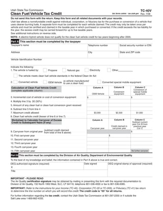 Clear form
Utah State Tax Commission                                                                                                                  TC-40V
Clean Fuel Vehicle Tax Credit                                                                            Get forms online - tax.utah.gov   Rev. 7/08
Do not send this form with the return. Keep this form and all related documents with your records.
Utah law allows a nonrefundable credit against individual, corporation, or fiduciary tax for the purchase or conversion of a vehicle that
uses cleaner burning fuels. A separate form must be completed for each vehicle claimed. The credit may only be taken once per
vehicle and must be certified and claimed in the taxable year in which purchased or converted. If the credit exceeds the tax liability for
the year, the excess credit may be carried forward for up to five taxable years.
See additional instructions on reverse side.
NOTE: A electric-hybrid vehicle does not qualify for the clean fuel vehicle credit for tax years beginning after 2005.
Part A This section must be completed by the taxpayer
Taxpayer's name                                                              Telephone number                    Social security number or EIN

Address                                                                      City                                State and ZIP code


Vehicle Identification Number


Indicate the following:
                                                                                Electricity             Other___________
1. The vehicle is fueled by:          Propane               Natural gas

        The vehicle meets clean fuel vehicle standards in the federal Clean Air Act

                                                   (a vehicle manufactured
        Converted vehicle
2.                                                                                            Converted special mobile equipment
                                       OEM Vehicle to use a clean fuel)

                                                                                                          Column B                   Column C
                                                                                    Column A
Calculation of Clean Fuel Vehicle Credit
                                                                                                                                   Conversion of
(complete applicable column)                                                                              Conversion               special mobile
                                                                                  OEM Vehicle             equipment                  equipment
3. Incremental cost of vehicle or cost of conversion equipment                                                                 $
                                                                                                    $
                                                                            $
4. Multiply line 3 by .50 (50%)
5. Amount of any clean fuel or clean fuel conversion grant received
6. Subtract line 5 from line 4
7. Maximum credit allowed                                                            $3,000                  $2,500                  $1,000
8. Clean fuel vehicle credit (lesser of line 6 or line 7)
                                                                                                                                   Column C
                                                                                                           Column B
 Worksheet to Calculate Carryover of Excess                                         Column A
                                                                                                                                 Subtract current
 Credit to Subsequent Years (if any)
                                                                                                                                year Col. B from
                                                                                                        Credit claimed in         previous year
                                                                                                         carryover year
                                                                                Carryover year                                       Col. C
                                (subtract credit claimed
9. Carryover from original year from total of line 8 above)                                                                    $
10. First carryover year                                                                           $
11. Second carryover year
12. Third carryover year
13. Fourth carryover year
14. Fifth carryover year                                                                                                       No further carryover

Part B This section must be completed by the Division of Air Quality, Department of Environmental Quality
To the best of my knowledge and belief, the information contained in Part A above is true and correct.
                                                                          Date signed              DEQ original stamp of approval (required)
DEQ authorized signature (required)
X
Title


IMPORTANT - PLEASE READ
The Air Quality certification signature may be obtained by mailing or presenting this form with the required documentation to
Division of Air Quality, 150 North 1950 West, SLC, UT 84116, telephone 801-536-4000 or fax to 801-536-0085.
IMPORTANT: Refer to the instructions for your Income (TC-40), Corporation (TC-20 or TC-20S), or Fiduciary (TC-41) tax return
to determine the line number on which you will record this credit. The credit code is quot;05quot; for all returns.
For further information regarding the tax credit, contact the Utah State Tax Commission at 801-297-2200 or if outside the
Salt Lake area 1-800-662-4335.
 