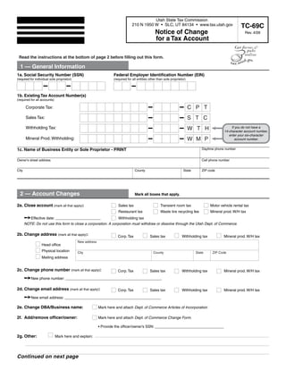 Clear form                         Print Form
                                                                                           Utah State Tax Commission
                                                                                210 N 1950 W • SLC, UT 84134 • www.tax.utah.gov                             TC-69C
                                                                                                  Notice of Change                                           Rev. 4/09
                                                                                                  for a Tax Account

 Read the instructions at the bottom of page 2 before filling out this form.

  1 — General Information
1a. Social Security Number (SSN)                                   Federal Employer Identification Number (EIN)
(required for individual sole proprietor)                          (required for all entities other than sole proprietor)




1b. Existing Tax Account Number(s)
(required for all accounts)

                                                                                                                            CPT
       Corporate Tax:

                                                                                                                            STC
       Sales Tax:

       Withholding Tax:                                                                                                     WTH                      If you do not have a
                                                                                                                                                14-character account number,
                                                                                                                                                   enter your six-character
                                                                                                                            WMP
       Mineral Prod. Withholding:                                                                                                                      account number.

                                                                                                                                   Daytime phone number
1c. Name of Business Entity or Sole Proprietor - PRINT

Owner's street address                                                                                                             Cell phone number


City                                                                              County                               State       ZIP code




  2 — Account Changes                                                             Mark all boxes that apply.


2a. Close account (mark all that apply):                              Sales tax                       Transient room tax                Motor vehicle rental tax
                                                                      Restaurant tax                  Waste tire recycling fee          Mineral prod. W/H tax

         Effective date: __ _ _ _ _ _
                             ______                             Withholding tax
       NOTE: Do not use this form to close a corporation. A corporation must withdraw or dissolve through the Utah Dept. of Commerce.

2b. Change address (mark all that apply):                             Corp. Tax               Sales tax               Withholding tax           Mineral prod. W/H tax
                                            New address
                  Head office
                  Physical location         City                                                County                         State     ZIP Code
                  Mailing address


2c. Change phone number (mark all that apply):                        Corp. Tax               Sales tax               Withholding tax           Mineral prod. W/H tax

       New phone number: ____________________________

2d. Change email address (mark all that apply):                       Corp. Tax               Sales tax               Withholding tax           Mineral prod. W/H tax

       New email address: ____________________________

2e. Change DBA/Business name:                             Mark here and attach Dept. of Commerce Articles of Incorporation

2f. Add/remove officer/owner:                             Mark here and attach Dept. of Commerce Change Form.

                                                          • Provide the officer/owner’s SSN: _ _ _ _ _ _ _ _ _ _
                                                                                              __________

2g. Other:                    Mark here and explain:




Continued on next page
 