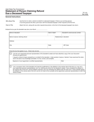 Clear form
                                                                                                     Print Form
Utah State Tax Commission
Statement of Person Claiming Refund
                                                                                                                                                     TC-131
Due a Deceased Taxpayer                                                                                                                             Rev. 6/08
General Instructions

                           Use this form to claim a refund on behalf of a deceased taxpayer, if there is no surviving spouse.
Who Must File:
                           A surviving spouse who files a joint return with the deceased taxpayer is NOT required to file this form.

How to File:               Attach this form, along with any other required documents, to the front of the deceased taxpayer's tax return.


Indicate the tax year the decedent was due a tax refund: ________________

       Name of decedent                                                           Date of death              Decedent's social security number


       Name of person claiming refund                                                          Relationship to decedent


       Address


       City                                                                       State                         ZIP Code



      Check the box that applies to you. Check only one box.

              I am the court appointed personal representative of the decedent's estate and have attached a copy of the court document
              showing my appointment.
              I request a refund of taxes overpaid by or on behalf of the decedent. Under penalty of perjury, I declare I have examined this claim,
              and to the best of my knowledge and belief, it is true, correct, and complete.
                                                                                                           Date
              Signature of court-appointed or certified representative



              I am a successor (heir) of the decedent and meet the qualifications in the affidavit on the reverse side of this form (i.e. I am not a
              court appointed personal representative), and I am claiming any refund for the decedent's estate. I have completed the affidavit on
              the reverse side of this form, had the affidavit notarized, and I am submitting the affidavit with this claim form. I have truthfully signed
              the affidavit on the reverse side of this form and do not need to file a probate and be appointed a personal representative to claim this
              refund of taxes.
 