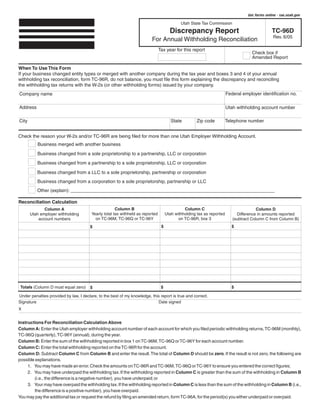 Clear form                  Get forms online - tax.utah.gov

                                                                                             Utah State Tax Commission

                                                                                       Discrepancy Report                                        TC-96D
                                                                                                                                                 Rev. 6/05
                                                                          For Annual Withholding Reconciliation
                                                                                Tax year for this report
                                                                                                                                     Check box if
                                                                                                                                     Amended Report

When To Use This Form
If your business changed entity types or merged with another company during the tax year and boxes 3 and 4 of your annual
withholding tax reconciliation, form TC-96R, do not balance, you must file this form explaining the discrepancy and reconciling
the withholding tax returns with the W-2s (or other withholding forms) issued by your company.
                                                                                                                        Federal employer identification no.
Company name

Address                                                                                                                 Utah withholding account number

                                                                                        State                           Telephone number
                                                                                                      Zip code
City


Check the reason your W-2s and/or TC-96R are being filed for more than one Utah Employer Withholding Account.
          Business merged with another business
          Business changed from a sole proprietorship to a partnership, LLC or corporation
          Business changed from a partnership to a sole proprietorship, LLC or corporation

          Business changed from a LLC to a sole proprietorship, partnership or corporation
          Business changed from a corporation to a sole proprietorship, partnership or LLC
          Other (explain): ______________________________________________________________________________

Reconciliation Calculation
                                                      Column B                                 Column C
              Column A                                                                                                                  Column D
                                        Yearly total tax withheld as reported        Utah withholding tax as reported
       Utah employer withholding                                                                                             Difference in amounts reported
                                          on TC-96M, TC-96Q or TC-96Y                       on TC-96R, box 3
           account numbers                                                                                                 (subtract Column C from Column B)
                                                                                                                           $
                                                                                 $
                                       $




                                                                                                                           $
 Totals (Column D must equal zero)                                               $
                                       $

Under penalties provided by law, I declare, to the best of my knowledge, this report is true and correct.
                                                                            Date signed
Signature
X


Instructions For Reconciliation Calculation Above
Column A: Enter the Utah employer withholding account number of each account for which you filed periodic withholding returns, TC-96M (monthly),
TC-96Q (quarterly), TC-96Y (annual), during the year.
Column B: Enter the sum of the withholding reported in box 1 on TC-96M, TC-96Q or TC-96Y for each account number.
Column C: Enter the total withholding reported on the TC-96R for the account.
Column D: Subtract Column C from Column B and enter the result.The total of Column D should be zero. If the result is not zero, the following are
possible explanations.
     1. You may have made an error. Check the amounts on TC-96R and TC-96M, TC-96Q or TC-96Y to ensure you entered the correct figures;
     2. You may have underpaid the withholding tax. If the withholding reported in Column C is greater than the sum of the withholding in Column B
        (i.e., the difference is a negative number), you have underpaid; or
     3. Your may have overpaid the withholding tax. If the withholding reported in Column C is less than the sum of the withholding in Column B (i.e.,
        the difference is a positive number), you have overpaid.
You may pay the additional tax or request the refund by filing an amended return, form TC-96A, for the period(s) you either underpaid or overpaid.
 