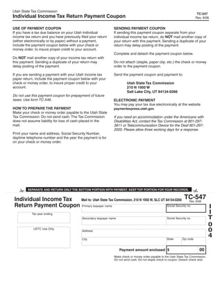 Utah State Tax Commission
                                                                                                                          TC-547
Individual Income Tax Return Payment Coupon                                                                              Rev. 9/08


USE OF PAYMENT COUPON                                         SENDING PAYMENT COUPON
If you have a tax due balance on your Utah individual         If sending this payment coupon separate from your
income tax return and you have previously filed your return   individual income tax return, do NOT mail another copy of
(either electronically or by paper) without a payment,        your return with this payment. Sending a duplicate of your
include the payment coupon below with your check or           return may delay posting of the payment.
money order, to insure proper credit to your account.
                                                              Complete and detach the payment coupon below.
Do NOT mail another copy of your income tax return with
this payment. Sending a duplicate of your return may          Do not attach (staple, paper clip, etc.) the check or money
delay posting of the payment.                                 order to the payment coupon.

If you are sending a payment with your Utah income tax        Send the payment coupon and payment to:
paper return, include the payment coupon below with your
check or money order, to insure proper credit to your                  Utah State Tax Commission
account.                                                               210 N 1950 W
                                                                       Salt Lake City, UT 84134-0266
Do not use this payment coupon for prepayment of future
taxes. Use form TC-546.                                       ELECTRONIC PAYMENT
                                                              You may pay your tax due electronically at the website
HOW TO PREPARE THE PAYMENT                                    paymentexpress.utah.gov.
Make your check or money order payable to the Utah State
Tax Commission. Do not send cash. The Tax Commission          If you need an accommodation under the Americans with
does not assume liability for loss of cash placed in the      Disabilities Act, contact the Tax Commission at 801-297-
mail.                                                         3811 or Telecommunication Device for the Deaf 801-297-
                                                              2020. Please allow three working days for a response.
Print your name and address, Social Security Number,
daytime telephone number and the year the payment is for
on your check or money order.




                                                                                                     Clear form


         SEPARATE AND RETURN ONLY THE BOTTOM PORTION WITH PAYMENT. KEEP TOP PORTION FOR YOUR RECORDS.

                                                                                               TC-547
 Individual Income Tax  Mail to: Utah State Tax Commission, 210 N 1950 W, SLC UT 84134-0266        Rev. 9/08
 Return Payment Coupon Primary taxpayer name                                                                 I
                                                                                  Social Security no.

                                                                                                             I
        Tax year ending
                                                                                                             T
                                                                                  Social Security no.
            2008        Secondary taxpayer name

                                                                                                             0
                                                                                                             0
         USTC Use Only
                        Address
                                                                                                             4
                                                                                  State      Zip code
                                           City


                                                                                                                            00
                                                                 Payment amount enclosed $
                                                              Make check or money order payable to the Utah State Tax Commission.
                                                              Do not send cash. Do not staple check to coupon. Detach check stub.
 