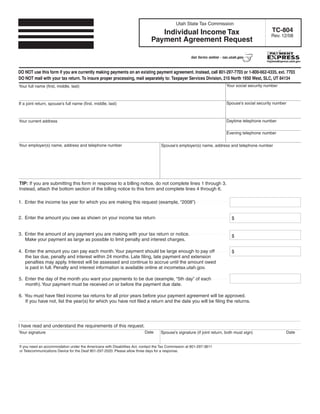 Clear form
                                                                                            Utah State Tax Commission
                                                                                                                                                 TC-804
                                                                                Individual Income Tax                                           Rev. 12/08
                                                                             Payment Agreement Request

                                                                                                     Get forms online - tax.utah.gov



DO NOT use this form if you are currently making payments on an existing payment agreement. Instead, call 801-297-7703 or 1-800-662-4335, ext. 7703
DO NOT mail with your tax return. To insure proper processing, mail separately to: Taxpayer Services Division, 210 North 1950 West, SLC, UT 84134
                                                                                                                         Your social security number
Your full name (first, middle, last)



                                                                                                                         Spouse's social security number
If a joint return, spouse's full name (first, middle, last)



                                                                                                                         Daytime telephone number
Your current address

                                                                                                                         Evening telephone number

Your employer(s) name, address and telephone number                                Spouse’s employer(s) name, address and telephone number




TIP: If you are submitting this form in response to a billing notice, do not complete lines 1 through 3.
Instead, attach the bottom section of the billing notice to this form and complete lines 4 through 6.

1. Enter the income tax year for which you are making this request (example, “2008”)


2. Enter the amount you owe as shown on your income tax return                                                               $


3. Enter the amount of any payment you are making with your tax return or notice.                                            $
   Make your payment as large as possible to limit penalty and interest charges.

4. Enter the amount you can pay each month. Your payment should be large enough to pay off                                   $
   the tax due, penalty and interest within 24 months. Late filing, late payment and extension
   penalties may apply. Interest will be assessed and continue to accrue until the amount owed
   is paid in full. Penalty and interest information is available online at incometax.utah.gov.

5. Enter the day of the month you want your payments to be due (example, “5th day” of each
   month). Your payment must be received on or before the payment due date.

6. You must have filed income tax returns for all prior years before your payment agreement will be approved.
   If you have not, list the year(s) for which you have not filed a return and the date you will be filing the returns.




I have read and understand the requirements of this request.
                                                                          Date                                                                         Date
Your signature                                                                     Spouse’s signature (if joint return, both must sign)


If you need an accommodation under the Americans with Disabilities Act, contact the Tax Commission at 801-297-3811
or Telecommunications Device for the Deaf 801-297-2020. Please allow three days for a response.
 