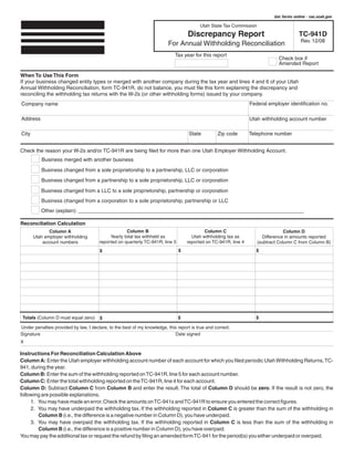 Clear form               Get forms online - tax.utah.gov

                                                                                          Utah State Tax Commission

                                                                                   Discrepancy Report                                     TC-941D
                                                                                                                                           Rev. 12/08
                                                                          For Annual Withholding Reconciliation
                                                                             Tax year for this report
                                                                                                                               Check box if
                                                                                                                               Amended Report

When To Use This Form
If your business changed entity types or merged with another company during the tax year and lines 4 and 6 of your Utah
Annual Withholding Reconciliation, form TC-941R, do not balance, you must file this form explaining the discrepancy and
reconciling the withholding tax returns with the W-2s (or other withholding forms) issued by your company.
                                                                                                                 Federal employer identification no.
Company name

Address                                                                                                          Utah withholding account number

                                                                                    State                        Telephone number
                                                                                                  Zip code
City


Check the reason your W-2s and/or TC-941R are being filed for more than one Utah Employer Withholding Account.
          Business merged with another business
          Business changed from a sole proprietorship to a partnership, LLC or corporation
          Business changed from a partnership to a sole proprietorship, LLC or corporation

          Business changed from a LLC to a sole proprietorship, partnership or corporation
          Business changed from a corporation to a sole proprietorship, partnership or LLC
          Other (explain): ______________________________________________________________________________

Reconciliation Calculation
                                                    Column B                               Column C
              Column A                                                                                                             Column D
                                            Yearly total tax withheld as             Utah withholding tax as
       Utah employer withholding                                                                                        Difference in amounts reported
                                       reported on quarterly TC-941R, line 5       reported on TC-941R, line 4
           account numbers                                                                                            (subtract Column C from Column B)
                                                                                                                    $
                                                                               $
                                       $




                                                                                                                   $
 Totals (Column D must equal zero)                                             $
                                       $

Under penalties provided by law, I declare, to the best of my knowledge, this report is true and correct.
                                                                            Date signed
Signature
X

Instructions For Reconciliation Calculation Above
Column A: Enter the Utah employer withholding account number of each account for which you filed periodic Utah Withholding Returns, TC-
941, during the year.
Column B: Enter the sum of the withholding reported on TC-941R, line 5 for each account number.
Column C: Enter the total withholding reported on the TC-941R, line 4 for each account.
Column D: Subtract Column C from Column B and enter the result. The total of Column D should be zero. If the result is not zero, the
following are possible explanations.
     1. You may have made an error. Check the amounts on TC-941s and TC-941R to ensure you entered the correct figures.
     2. You may have underpaid the withholding tax. If the withholding reported in Column C is greater than the sum of the withholding in
        Column B (i.e., the difference is a negative number in Column D), you have underpaid.
     3. You may have overpaid the withholding tax. If the withholding reported in Column C is less than the sum of the withholding in
        Column B (i.e., the difference is a positive number in Column D), you have overpaid.
You may pay the additional tax or request the refund by filing an amended form TC-941 for the period(s) you either underpaid or overpaid.
 