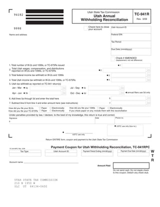 Clear form

                                                                                    Utah State Tax Commission
                                                                                                                                             TC-941R
     94182                                                                        Utah Annual
                                                                            Withholding Reconciliation                                          Rev. 3/09


                                                                                    Check here to close Utah Account ID
     9998                                                                           your account

                                                                                                                Federal EIN
Name and address


                                                                                                                Tax Period


                                                                                                                Due Date (mmddyyyy)



                                                                                                                     Check if AMENDED
                                                                                                                      (replacement, not net difference)

1. Total number of W-2s and 1099s, or TC-675Rs issued                                                                     1

2. Total Utah wages, compensation, and distributions                                                                                                        00
                                                                                                   2
   reported on W-2s and 1099s, or TC-675Rs

                                                                                                                                                            00
3. Total federal income tax withheld on W-2s and 1099s                                                      3

                                                                                                                                                            00
                                                                                                            4
4. Total Utah income tax withheld on W-2s and 1099s, or TC-675Rs
5. Utah tax withheld as reported on TC-941 return(s)
                                                                                                                              00
                                                        00
    Jan - Mar                                                   Jul - Sep
                      5a                                                       5c

                                                                                                                              00    annual filers use 5d only
                                                        00
    Apr - Jun                                                   Oct - Dec
                      5b                                                       5d

                                                                                                                                                            00
                                                                                                            6
6. Add lines 5a through 5d and enter the total here

                                                                                                                                                            00
7. Subtract line 6 from line 4 and enter amount here (see instructions)                                     7

                                                               How did you file your 1099s
                                            Electronically
                                 Paper                                                                     Electronically
                                                                                                Paper
How did you file your W-2s
                                            Electronically
                                 Paper                         If you check paper on any, include them with this reconciliation
How did you file your TC-675Rs
Under penalties provided by law, I declare, to the best of my knowledge, this return is true and correct.
                                                                                                                     Phone no.
                                                                                            Date
Signature
X

                                                                                                                      USTC use only (box no.)


                                                             _________________
                                                                  USTC use only

                                     Return ENTIRE form, coupon and payment to the Utah State Tax Commission


                                           Payment Coupon for Utah Withholding Reconciliation, TC-941RPC
TC-941RPC Rev. 3/09

                                                                                                                                                                 W
                                                                                                                            Payment Due Date (mm/dd/yyyy)
                                                                              Payment Period Ending (mm/dd/yyyy)
                                             Utah Account ID
             Tax Type

                                                                                                                                                                 T
                                                                                                                                                                 R
Account name: _______________________________________________
                                                                                               Amount Paid

                                                                                                                   Do not send cash. Do not staple check
                                                                                                                   to this coupon. Detach any check stub.


      UTAH STATE TAX COMMISSION
      210 N 1950 W
      SLC UT 84134-0600
 