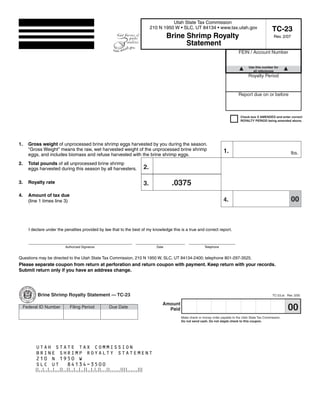 Clear form
                                                                                                      Print Form
                                                                                     Utah State Tax Commission
                                                                           210 N 1950 W • SLC, UT 84134 • www.tax.utah.gov                              TC-23
                                                                                   Brine Shrimp Royalty                                                  Rev. 2/07
                                                                                         Statement
                                                                                                                                 FEIN / Account Number


                                                                                                                                        Use this number for
     Start below this line. Enter your company name and address.                                                                          all references
                                                                                                                                        Royalty Period


                                                                                                                                 Report due on or before



                                                                                                                                   Check box if AMENDED and enter correct
                                                                                                                                   ROYALTY PERIOD being amended above.




1.     Gross weight of unprocessed brine shrimp eggs harvested by you during the season.
       quot;Gross Weightquot; means the raw, wet harvested weight of the unprocessed brine shrimp                              1.                                            lbs.
       eggs, and includes biomass and refuse harvested with the brine shrimp eggs.
2.     Total pounds of all unprocessed brine shrimp
                                                                      2.
       eggs harvested during this season by all harvesters.


                                                                                      .0375
3.     Royalty rate                                                   3.
4.     Amount of tax due
                                                                                                                                                                     00
                                                                                                                       4.
       (line 1 times line 3)




       I declare under the penalties provided by law that to the best of my knowledge this is a true and correct report.


       _ __________________________________
        _                                                         _________
                                                                   ________                     ________
                                                                                                 ________
                    Authorized Signature                              Date                         Telephone


Questions may be directed to the Utah State Tax Commission, 210 N 1950 W, SLC, UT 84134-2400; telephone 801-297-3525.
Please separate coupon from return at perforation and return coupon with payment. Keep return with your records.
Submit return only if you have an address change.



                                                                                                 Print Form
            Brine Shrimp Royalty Statement — TC-23                                                                                                      TC-23.ai Rev. 3/05

                                                                                 Amount
                                                                                                                                                                  00
     Federal ID Number         Filing Period       Due Date                        Paid
                                                                                           Make check or money order payable to the Utah State Tax Commission.
                                                                                           Do not send cash. Do not staple check to this coupon.




           UTAH STATE TAX COMMISSION
           BRINE SHRIMP ROYALTY STATEMENT
           210 N 1950 W
           SLC UT 84134-3500

       IMPORTANT: To protect your privacy, use the quot;Clear formquot; button when you are finished.                                             Clear form
 