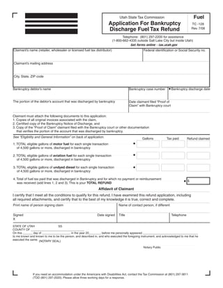 Clear form
                                                                                                                                       Fuel
                                                                               Utah State Tax Commission
                                                                      Application For Bankruptcy                                      TC -128
                                                                      Discharge Fuel Tax Refund                                       Rev. 7/08

                                                                                 Telephone: (801) 297-2200 for assistance
                                                                          (1-800-662-4335 outside Salt Lake City but inside Utah)
                                                                                      Get forms online - tax.utah.gov
Claimant’s name (retailer, wholesaler or licensed fuel tax distributor)                         Federal identification or Social Security no.


Claimant’s mailing address


City, State, ZIP code


Bankruptcy debtor’s name                                                                                              Bankruptcy discharge date
                                                                                      Bankruptcy case number


The portion of the debtor’s account that was discharged by bankruptcy                 Date claimant filed “Proof of
                                                                                      Claim” with Bankruptcy court


Claimant must attach the following documents to this application:
1. Copies of all original invoices associated with the claim,
2. Certified copy of the Bankruptcy Notice of Discharge, and
3. Copy of the “Proof of Claim” claimant filed with the Bankruptcy court or other documentation
   that verifies the portion of the account that was discharged by bankruptcy.
See “Eligibility and General Information” on back of application.                              Gallons           Tax paid         Refund claimed
1. TOTAL eligible gallons of motor fuel for each single transaction
   of 4,500 gallons or more, discharged in bankruptcy

2. TOTAL eligible gallons of aviation fuel for each single transaction
   of 4,500 gallons or more, discharged in bankruptcy

3. TOTAL eligible gallons of undyed diesel for each single transaction
   of 4,500 gallons or more, discharged in bankruptcy

4. Total of fuel tax paid that was discharged in Bankruptcy and for which no payment or reimbursement
                                                                                                                                  $
   was received (add lines 1, 2 and 3). This is your TOTAL REFUND
                                                               Affidavit of Claimant
I certify that I meet all the conditions to qualify for this refund. I have examined this refund application, including
all required attachments, and certify that to the best of my knowledge it is true, correct and complete.
Print name of person signing claim                                            Name of contact person, if different


Signed                                                        Date signed     Title                                   Telephone
X

STATE OF UTAH                   SS
COUNTY OF _________________________________
On this ______ day of _________________, in the year 20_______, before me personally appeared __________________________________
to me known and known to me to be the person, and described in, and who executed the foregoing instrument, and acknowledged to me that he
executed the same. (NOTARY SEAL)

                                                                                                Notary Public




              If you need an accommodation under the Americans with Disabilities Act, contact the Tax Commission at (801) 297-3811
              (TDD (801) 297-2020). Please allow three working days for a response.
 