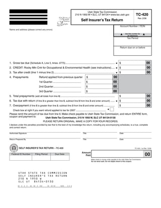 Clear form
                                                                               Print Form

                                                                                         Utah State Tax Commission
                                                                                                                                                                 TC-420
                                                                              210 N 1950 W • SLC, UT 84134 • www.tax.utah.gov
                                                                                                                                                                   Rev. 2/08
                                                                                        Self Insurer's Tax Return
                                                                                                                                           Account Number / FEIN
Name and address (please correct any errors)
Start below this line. Enter your company name and address.
                                                                                                                                                  Use this number for
                                                                                                                                                    all references
                                                                                                                                                     Tax Period


                                                                                                                                           Return due on or before




                                                                                                                                                                               00
1. Gross tax due (Schedule A, Line 5, times .0775)...........................................................................             $
                                                                                                                                                                               00
2. CREDIT: Rocky Mtn Cntr for Occupational & Environmental Health (see instructions).....                                                 $
                                                                                                                                                                               00
3. Tax after credit (line 1 minus line 2) ...................................................................................             $
                                                                                                                                  00
4. Prepayments                     Refund applied from previous quarter                          $
                                                                                                                                  00
                                   1st Quarter.......................................        $
                                                                                                                                  00
                                   2nd Quarter......................................         $
                                                                                                                                  00
                                   3rd Quarter ......................................        $
                                                                                                                                                                               00
5. Total prepayments (add all totals from line 4) ..........................................................................              $
                                                                                                                                                                               00
6. Tax due with return (if line 3 is greater than line 5, subtract line 5 from line 3 and enter amount) ......                            $
                                                                                                                                                                               00
7. Overpayment (if line 5 is greater than line 3, subtract line 3 from line 5 and enter amount) ...............                           $
    Check box at right if you want refund applied to tax for 2007 .........................................
Please remit the amount of tax due from line 6. Make check payable to Utah State Tax Commission, and return ENTIRE form,
coupon and payment to:          Utah State Tax Commission, 210 N 1950 W, SLC UT 84134-0130
                                       PLEASE RETURN ORIGINAL. MAKE A COPY FOR YOUR RECORDS.
I declare under the penalties provided by law that to the best of my knowledge this return, including any accompanying schedules, is a true, complete
and correct return.

Authorized Signature                                                                     Title                                             Date


Return Prepared By                                                                       Title                                             Date



           SELF INSURER'S TAX RETURN – TC-420                                                                                                                  TC-420_1.ai Rev. 12/06

                                                                                        Amount
                                                                                                                                                                            00
  Federal ID Number           Filing Period          Due Date                             Paid
                                                                                                     Make check or money order payable to the Utah State Tax Commission.
                                                                                                     Do not send cash. Do not staple check to this coupon.



                                                                                                                 Print Form
          UTAH STATE TAX COMMISSION
          SELF INSURER'S TAX RETURN
          210 N 1950 W
          SLC UT 84134-0130

     IMPORTANT: To protect your privacy, use the quot;Clear formquot; button when you are finished.                                                        Clear form
 