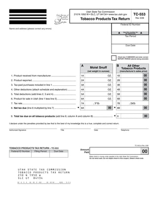 Clear form
                                                                                              Print Form


                                                                                                       Utah State Tax Commission
                                                                                                                                                                          TC-553
                                                                                             210 N 1950 W • SLC, UT 84134 • www.tax.utah.gov
                                                                                                                                                                             Rev. 5/08
                                                                                                       Tobacco Products Tax Return
                                                                                                                                                         Federal ID Number
Name and address (please correct any errors)
 Start below this line. Enter your company name and address.                                                                                                Use this number for
                                                                                                                                                              all references
                                                                                                                                                               Tax Period


                                                                                                                                                               Due Date



                                                                                                                                                     Check box if AMENDED and enter correct
                                                                                                                                                     REPORT PERIOD (above) being amended.



                                                                                                       A                                            B         All Other
                                                                                                                Moist Snuff                               Tobacco Products
                                                                                                            (net weight in ounces)                       (manufacturer’s sales price)

                                                                                                                                                                                           00
  1. Product received from manufacturer ......................................                         1A                               OZ.         1B
                                                                                                                                                                                           00
  2. Product exported ....................................................................             2A                               OZ.         2B
                                                                                                                                                                                           00
  3. Tax-paid purchases included in line 1 ....................................                        3A                               OZ.         3B
                                                                                                                                                                                           00
  4. Other deductions (attach schedule and explanation) .............                                  4A                               OZ.         4B
                                                                                                                                                                                           00
  5. Total deductions (add lines 2, 3 and 4)...................................                        5A                               OZ.         5B
                                                                                                                                                                                           00
  6. Product for sale in Utah (line 1 less line 5).............................                        6A                               OZ.         6B
  7. Tax rate...................................................................................       7A           .75                             7B              .35
                                                                                                   •                                    00 •                                               00
  8. Net tax due (line 6 multiplied by line 7) .................................                       8A                                           8B


                                                                                                                                                •                                          00
  9. Total tax due on all tobacco products (add line 8, column A and column B) ..............................                                       9


I declare under the penalties provided by law that to the best of my knowledge this is a true, complete and correct return.


Authorized Signature                                                     Title                                        Date                               Telephone




                                                                                                                                                                            TC-553.ai Rev. 5/08
TOBACCO PRODUCTS TAX RETURN – TC-553
                                                                                                       Amount
                                                                                                                                                                                      00
  Federal ID Number                Filing Period                Due Date                                 Paid
                                                                                                                Make check or money order payable to the Utah State Tax Commission.
                                                                                                                Do not send cash. Do not staple check to this coupon. Detach check stub.
                                 Business name:


                                                                                                                             Print Form
           UTAH STATE TAX COMMISSION
           TOBACCO PRODUCTS TAX RETURN
           210 N 1950 W
           SLC UT 84134


     IMPORTANT: To protect your privacy, use the quot;Clear formquot; button when you are finished.                                                                 Clear form
 