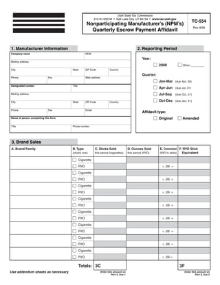 Clear form                Print Form
                                                                            Utah State Tax Commission
                                                            210 N 1950 W • Salt Lake City, UT 84134 • www.tax.utah.gov
                                                                                                                                          TC-554
                                                    Nonparticipating Manufacturer’s (NPM’s)
                                                                                                                                          Rev. 8/08
                                                      Quarterly Escrow Payment Affidavit


1. Manufacturer Information                                                                        2. Reporting Period
Company name                                        FEIN

                                                                                                       Year:
Mailing address
                                                                                                                  2008           Other:_____
City                                  State         ZIP Code              Country

                                                                                                       Quarter:
Phone                        Fax                    Web address
                                                                                                                  Jan-Mar (due Apr. 30)
Designated contact                    Title
                                                                                                                  Apr-Jun (due Jul. 31)
                                                                                                                  Jul-Sep (due Oct. 31)
Mailing address

                                                                                                                  Oct-Dec (due Jan. 31)
City                                  State         ZIP Code              Country


Phone                        Fax                    Email
                                                                                                       Affidavit type:
                                                                                                                  Original       Amended
Name of person completing this form


Title                                 Phone number




 3. Brand Sales
A. Brand Family                       B. Type               C. Sticks Sold                  D. Ounces Sold        E. Conversion F. RYO Stick
                                                                                                                                  Equivalent
                                      (check one)           this period (cigarettes)        this period (RYO)     (RYO to sticks)

                                              Cigarette

                                              RYO                                                                   ÷ .09 =

                                              Cigarette

                                              RYO                                                                   ÷ .09 =

                                              Cigarette

                                              RYO                                                                   ÷ .09 =

                                              Cigarette

                                              RYO                                                                   ÷ .09 =

                                              Cigarette

                                              RYO                                                                   ÷ .09 =

                                              Cigarette

                                              RYO                                                                   ÷ .09 =

                                              Cigarette

                                              RYO                                                                   ÷ .09 =

                                              Cigarette

                                              RYO                                                                   ÷ .09 =

                                              Totals: 3C                                                                       3F
Use addendum sheets as necessary                                  Enter this amount on                                            Enter this amount on
                                                                           Part 5, line 1                                                  Part 5, line 2
 