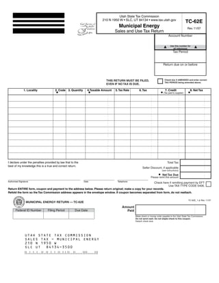 Clear form
                                                                             Print Form

                                                                                   Utah State Tax Commission
                                                                         210 N 1950 W • SLC, UT 84134 • www.tax.utah.gov
                                                                                                                                                    TC-62E
                                                                                    Municipal Energy                                                Rev. 11/07
                                                                                  Sales and Use Tax Return
                                                                                                                                Account Number


        Start below this line. Enter your company name and address.                                                                Use this number for
                                                                                                                                     all references
                                                                                                                                     Tax Period


                                                                                                                           Return due on or before



                                                                                                                            Check box if AMENDED and enter correct
                                                                           THIS RETURN MUST BE FILED,
                                                                                                                            TAX PERIOD being amended above.
                                                                           EVEN IF NO TAX IS DUE.

               1. Locality            2. Code 3. Quantity      4.Taxable Amount   5. Tax Rate      6. Tax                    7. Credit                8. Net Tax
                                                                                                                           (Tax paid to supplier)




I declare under the penalties provided by law that to the                                                                      Total Tax
best of my knowledge this is a true and correct return.
                                                                                                      Seller Discount, if applicable
                                                                                                                          (see instructions)

                                                                                                                          Net Tax Due
                                                                                                               Please remit this amount
Authorized Signature                                        Date                   Telephone
                                                                                                           Check here if remitting payment by EFT
                                                                                                                     Use TAX TYPE CODE 0406.
Return ENTIRE form, coupon and payment to the address below. Please return original; make a copy for your records.
Refold the form so the Tax Commission address appears in the envelope window. If coupon becomes separated from form, do not reattach.

                                                                                                                                                    TC-62E_1.ai Rev. 11/07
                 MUNICIPAL ENERGY RETURN — TC-62E
                                                                                       Amount
       Federal ID Number        Filing Period         Due Date                           Paid
                                                                                                Make check or money order payable to the Utah State Tax Commission.
                                                                                                Do not send cash. Do not staple check to this coupon.
              Business name:                                                                    Detach check stub.


        IMPORTANT: To protect your privacy, use the quot;Clear formquot; button when you are finished.                                   Clear form
                UTAH STATE TAX COMMISSION
                SALES TAX - MUNICIPAL ENERGY
                                                                                                                                          Print Form
                210 N 1950 W
                SLC UT 84134-3500
 