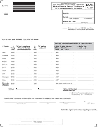 Utah State Tax Commission
                                                                                               210 N 1950 W • Salt Lake City, UT 84134 • tax.utah.gov
                                                                                                                                                                           TC-62L
62071                                                                                          Motor Vehicle Rental Tax Return
                                                                                                                                                                           Rev. 8/07
                                                                     Print Form                  Tax on Short-term Leases and Rentals

                                                                         Clear form                                Acct. #:
   9998
    Start below this line. Enter your company name and address.                                                    Period:
                                                                                                                                FROM (mmddyyyy)                   TO (mmddyyyy)

                                                                                                                   Return Due Date:
                                                                                                                                                            (mmddyyyy)



                                                                                                                 ____          Check here if this is an AMENDED return. Enter
                                                                                                                               the correct TAX PERIOD (above) being amended.




THIS RETURN MUST BE FILED, EVEN IF NO TAX IS DUE.


                                                                                                  SELLER DISCOUNT FOR MONTHLY FILERS ONLY
                       • 2.   • 3. Total Lease/Rental              • 5. Tax Due
1. County                                                   4.                                   6. Seller 7. Seller Discount                       8.Net Tax Due
                     County      Amounts Charged           Tax                                     Disc.     Amount
                                                                    (col. 3 x col. 4)                                                                  (col. 5 - col. 7)
                      Code                                 Rate                                   Factor (col. 3 x col. 6)
                                (exclude exempt amounts)

Davis                 06000                                .0950                                   .0007

Duchesne              07000                                .0550                                   .0003

Grand                 10000                                .0550                                   .0003

Morgan                15000                                .0950                                   .0007

Salt Lake             18000                                .0950                                   .0007

Sevier                21000                                .0950                                   .0007

Uintah                24000                                .0550                                   .0003

Utah                  25000                                .0950                                   .0007

Washington            27000                                .0950                                   .0007

Weber                 29000                                .0950                                   .0007

Statewide                                                                                          (enter amount from col. 5 in col. 8)
                      35000                                .0250
Tax (counties
not listed above)


                TOTALS:                                                                                             TOTAL NET TAX DUE:
                                                                                                                    Monthly filers only
                                                                                                                                          Check here if payment is made by electronic
                                                                                                                                          funds transfer for TAX TYPE CODE 0403.


     I declare under the penalties provided by law that, to the best of my knowledge, this is a true and correct return.


                              Authorized Signature                                      Date                       Telephone                                                USTC use only




                                                                                                               Return the original form; make a copy for your records.

                    IMPORTANT: To protect your privacy, use the quot;Clear formquot; button when you are finished.                                                   Clear form


                                        ___________1D Barcode ___________
 