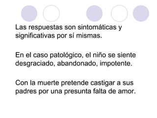 Las respuestas son sintomáticas y
significativas por sí mismas.
En el caso patológico, el niño se siente
desgraciado, abandonado, impotente.
Con la muerte pretende castigar a sus
padres por una presunta falta de amor.
 