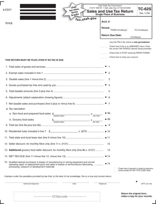 Utah State Tax Commission
                                                                                   Utah ,                    210 N 1950 W • Salt Lake City, UT 84134-0400
                                                                                                                                                                          TC-62S
                                                                                        es
62001                                                                            tax rat s                S
                                                                                                          Sales and Use Tax Return
                                                                                      rm
                                                                                   fo                                                                                       Rev. 11/08
                                                                            Print Form s
                                                                                   & pub                             Single Place of Business

                                                                                 Clear form                                    Acct. #:
 9998
 Start below this line. Enter your company name and address.                                                                   Period:
                                                                                                                                           FROM (mmddyyyy)           TO (mmddyyyy)

                                                                                                                               Return Due Date:
                                                                                                                                                                (mmddyyyy)

                                                                                                                                       Use this PIN to file online at utah.gov/salestax

                                                                                                                               ____    Check here if this is an AMENDED return. Enter
                                                                                                                                       the correct TAX PERIOD (above) being amended.

                                                                                                                               ____    Check here to STOP receiving PAPER FORMS.

                                                                                                                               ____    Check here to close your account.
 THIS RETURN MUST BE FILED, EVEN IF NO TAX IS DUE.


 1. Total sales of goods and services ....................................................................................            1

 2. Exempt sales included in line 1 ........................................................................................          2

 3. Taxable sales (line 1 minus line 2)....................................................................................           3

 4. Goods purchased tax free and used by you .....................................................................                    4

 5. Total taxable amounts (line 3 plus line 4) .........................................................................              5

 6. Adjustments (attach explanation showing figures) ...........................................................                      6

 7. Net taxable sales and purchases (line 5 plus or minus line 6) .........................................                           7

  8. Tax calculation
                                                                                                                                      8a
     a. Non-food and prepared food sales $_ _ ____________ x ____
                                           __
                                                               (taxable sales)                                    (tax rate)

                                                                                                                                      8b
     b. Grocery food sales                                   $_ _ ____________ x ____
                                                               __
                                                               (taxable sales)                                   (tax rate)

 9. Total tax (line 8a plus line 8b) ...........................................................................................       9

10. Residential fuels included in line 7                $_ _ _ _
                                                          _ _ _ _____ x .0270 ........................                                10

11. Total state and local taxes due (line 9 minus line 10) .......................................................                    11

12. Seller discount, for monthly filers only (line 11 x .0131) ...................................................                    12

13. Additional grocery food seller discount, for monthly filers only (line 8b x .0127) ............                                   13

14. NET TAX DUE (line 11 minus line 12, minus line 13) .......................................................                        14

15. Qualified exempt purchases or leases of manufacturing or mining equipment and normal
                                                                                                                                      15
     operating repair or replacement parts and sales or leases of semiconductor fabricating, ...............
     processing, research or development materials
                                                                                                                                                  Check here if payment is made by electronic
                                                                                                                                                  funds transfer for TAX TYPE CODE 0400.


I declare under the penalties provided by law that, to the best of my knowledge, this is a true and correct return.


                                                                                                                                                                             USTC use only
                       Authorized Signature                                            Date                               Telephone




                                                                                                                                                     Return the original form;
                                     ___________1D Barcode ___________                                                                               make a copy for your records.
           IMPORTANT: To protect your privacy, use the quot;Clear formquot; button when you are finished.                                                               Clear form
 