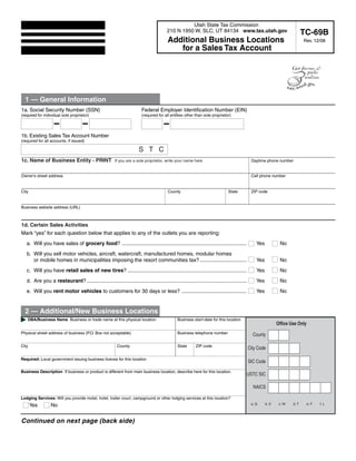Print Form                Clear Entire Form                        Clear Page 1

                                                                                                   Utah State Tax Commission
                                                                                         210 N 1950 W, SLC, UT 84134 www.tax.utah.gov                                         TC-69B
                                                                                         Additional Business Locations                                                        Rev. 12/08
                                                                                            for a Sales Tax Account

         For your convenience, this form has been designed to be filled out and printed online.




  1 — General Information
1a. Social Security Number (SSN)                                         Federal Employer Identification Number (EIN)
(required for individual sole proprietor)                                (required for all entities other than sole proprietor)




1b. Existing Sales Tax Account Number
(required for all accounts, if issued)

                                                                       STC
1c. Name of Business Entity - PRINT                      If you are a sole proprietor, write your name here                                   Daytime phone number


Owner's street address                                                                                                                        Cell phone number


City                                                                                     County                               State           ZIP code


Business website address (URL)



1d. Certain Sales Activities                                                                                                                             Use two-letter state abbreviation
                                                                                                                                                                throughout form.
Mark “yes” for each question below that applies to any of the outlets you are reporting:
   a. Will you have sales of grocery food? ......................................................................................                Yes            No
   b. Will you sell motor vehicles, aircraft, watercraft, manufactured homes, modular homes
      or mobile homes in municipalities imposing the resort communities tax? ................................                                    Yes            No
   c. Will you have retail sales of new tires? ..................................................................................                Yes            No
   d. Are you a restaurant? ..............................................................................................................       Yes            No
   e. Will you rent motor vehicles to customers for 30 days or less? .............................................                               Yes            No


  2 — Additional/New Business Locations
   DBA/Business Name Business or trade name at this physical location                          Business start-date for this location
                                                                                                                                                               Office Use Only
Physical street address of business (P.O. Box not acceptable)                                  Business telephone number                       County

City                                                      County                               State      ZIP code
                                                                                                                                             City Code

Required: Local government issuing business license for this location
                                                                                                                                             SIC Code
Business Description If business or product is different from main business location, describe here for this location.
                                                                                                                                         USTC SIC

                                                                                                                                               NAICS

Lodging Services: Will you provide motel, hotel, trailer court, campground or other lodging services at this location?
                                                                                                                                              a. G     b. X     c. W   d. T      e. F   f. L
       Yes       No


Continued on next page (back side)


  IMPORTANT: To protect your privacy, use the quot;Clear formquot; button when you are finished.                                                                      Clear form
 