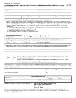 Clear form                       Print Form
Utah State Tax Commission                                                                                                                             TC-160
Application for Sales Tax Exemption Number For Religious or Charitable Institutions                                                                  Rev. 1/03
Name of organization


Mailing address                                                                  Physical address (if different from mailing address)




City                                     State          ZIP code                 City                                    State          ZIP code



1. Per administrative rule R865-19S-43, applicant must document exemption status as follows:
   A. Attach a copy of the IRS determination letter exempting your organization from federal income tax under IRC Section 501(c)(3);
   B. If your organization is claiming exemption as a subunit of a central organization, attach a copy of the central organization’s religious
      or charitable 501(c)(3) determination letter and IRS group exemption letter specifically naming your organization as a subunit; or
   C. If your organization is a “disregarded entity” that does not have an IRS 501(c)(3) determination letter, submit the following
      verification:
      a) an affidavit or other evidence from the organization’s sole member that the organization is a “disregarded entity” within the
         meaning of Federal Reg. §§301.7701-2 and 301.7701-3;
      b) copy of the organization’s Articles of Organization; and
      c) copy of the sole member’s IRS 501(c)(3) determination letter.


   Federal Identification Number
2. of organization

3. Has this organization received or applied for a Utah franchise tax exemption letter from the Utah State Tax Commission?
        Yes            No                        Don’t know                   Do you want to apply now?

4. Briefly state the specific purpose for which the organization was formed and the proposed means of obtaining funds to operate and main-
   tain the organization. Do not quote directly from Articles of Incorporation or other submitted documents in answering this question.




                              Do you now have or do you expect to have sales income from an unrelated trade or business as defined
        Yes            No     by the Internal Revenue Service?
                              Caution: Sales and Franchise tax exemptions do not apply to unrelated trade or business income.

                              If “Yes”, indicate approximate yearly amount. $

Under penalties of perjury, I declare that to the best of my knowledge and belief, this application, including accompanying documents, is true, correct, and com-
plete. I further agree to make the organization's records available for an audit when the Tax Commission deems it necessary to verify the proper use of the
sales tax exemption account number.

Print name of officer or member                                                                    Telephone number of organization        Date


Signature of officer or member                                                                     Title
This form must be signed by hand after it is printed.                       Print Form
                                                               Tax Commission Use Only
Date received
                                                                                                           Approved               Denied
                                                                                 Tax Commission Authorized signature
Exemption number
IMPORTANT: To protect your privacy, use the quot;Clear formquot; button when you are finished.                                         Clear form
                                                                                 X
Make a copy of this form for your records. Send the original to:       RELIGIOUS AND CHARITABLE SECTION
                                                                       UTAH STATE TAX COMMISSION
                                                                       210 N 1950 W
                                                                       SLC UT 84134
For more information, you may contact the Tax Commission by calling (801) 297-2200 or 1-800-662-4335. The fax number is (801) 297-6357.
If you need an accommodation under the Americans with Disabilities Act, contact the Tax Commission at (801) 297-3811 or TDD 297-2020. Please
allow three working days for a response.
 