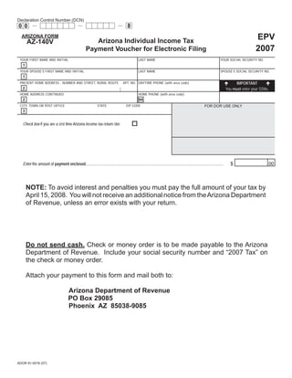 Print                        Reset form

Declaration Control Number (DCN)
                                                                                               8
00

                                                                                                                                                                                                         EPV
  ARIZONA FORM
                                                             Arizona Individual Income Tax
       AZ-140V
                                                                                                                                                                                                         2007
                                                          Payment Voucher for Electronic Filing
 YOUR FIRST NAME AND INITIAL                                                                             LAST NAME                                                                YOUR SOCIAL SECURITY NO.
   1
 YOUR SPOUSE’S FIRST NAME AND INITIAL                                                                    LAST NAME                                                                SPOUSE’S SOCIAL SECURITY NO.
   1
                                                                                                                                                                                              IMPORTANT
 PRESENT HOME ADDRESS - NUMBER AND STREET, RURAL ROUTE                                     APT. NO. DAYTIME PHONE (with area code)
                                                                                                                                                                                        You must enter your SSNs.
   2
 HOME ADDRESS CONTINUED                                                                                  HOME PHONE (with area code)
   2                                                                                                     94
 CITY, TOWN OR POST OFFICE                                          STATE                     ZIP CODE                                                             FOR DOR USE ONLY
   3


   Check box if you are a ﬁrst time Arizona income tax return ﬁler.




   Enter the amount of payment enclosed .............................................................................................................................................     $                     00




       NOTE: To avoid interest and penalties you must pay the full amount of your tax by
       April 15, 2008. You will not receive an additional notice from the Arizona Department
       of Revenue, unless an error exists with your return.




       Do not send cash. Check or money order is to be made payable to the Arizona
       Department of Revenue. Include your social security number and “2007 Tax” on
       the check or money order.

       Attach your payment to this form and mail both to:

                                           Arizona Department of Revenue
                                           PO Box 29085
                                           Phoenix AZ 85038-9085




ADOR 91-0016 (07)
 