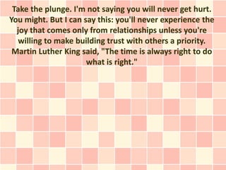 Take the plunge. I'm not saying you will never get hurt.
You might. But I can say this: you'll never experience the
  joy that comes only from relationships unless you're
   willing to make building trust with others a priority.
 Martin Luther King said, "The time is always right to do
                      what is right."
 