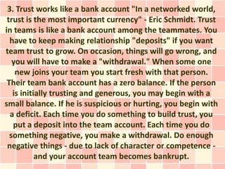 3. Trust works like a bank account "In a networked world,
 trust is the most important currency" - Eric Schmidt. Trust
in teams is like a bank account among the teammates. You
  have to keep making relationship "deposits" if you want
team trust to grow. On occasion, things will go wrong, and
   you will have to make a "withdrawal." When some one
    new joins your team you start fresh with that person.
 Their team bank account has a zero balance. If the person
   is initially trusting and generous, you may begin with a
small balance. If he is suspicious or hurting, you begin with
  a deficit. Each time you do something to build trust, you
   put a deposit into the team account. Each time you do
  something negative, you make a withdrawal. Do enough
 negative things - due to lack of character or competence -
           and your account team becomes bankrupt.
 