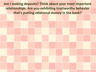 Am I making deposits? Think about your most important
 relationships. Are you exhibiting trustworthy behavior
       that's putting relational money in the bank?
 
