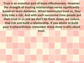 Trust is an essential part of team effectiveness. However
  the strength of trusting relationships varies significantly
 based on team dynamics. When teammates trust us, they
truly take a risk. And with each successive time people put
  their trust in us and we don't let them down, we reduce
   that risk and build a relationship. If you desire to build
 your trustworthiness remember these three truths about
                             trust.
 
