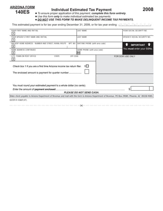 ARIZONA FORM
                                                                                                                                                                2008
                                                   Individual Estimated Tax Payment
       140ES                      To ensure proper application of this payment, complete this form entirely.
                                  Use this form only to make individual estimated tax payments.
                                  DO NOT USE THIS FORM TO MAKE DELINQUENT INCOME TAX PAYMENTS.
  This estimated payment is for tax year ending December 31, 2008, or for tax year ending: M M D D 2 0 Y Y

 YOUR FIRST NAME AND INITIAL                                                        LAST NAME                                                YOUR SOCIAL SECURITY NO.
   1
 YOUR SPOUSE’S FIRST NAME AND INITIAL                                               LAST NAME                                                SPOUSE’S SOCIAL SECURITY NO.
   1
 PRESENT HOME ADDRESS - NUMBER AND STREET, RURAL ROUTE                   APT. NO. DAYTIME PHONE (with area code)
                                                                                                                                                       IMPORTANT
   2
                                                                                                                                              You must enter your SSNs.
 HOME ADDRESS CONTINUED                                                             HOME PHONE (with area code)
   2                                                                                94
 CITY, TOWN OR POST OFFICE                             STATE               ZIP CODE                                               FOR DOR USE ONLY
   3


   Check box 1 if you are a ﬁrst time Arizona income tax return ﬁler.                       1

   The enclosed amount is payment for quarter number ...................




   You must round your estimated payment to a whole dollar (no cents).
                                                                                                                                                                        00
                                                                                                                                                   $
   Enter the amount of payment enclosed ........................................................................................................
                                                     PLEASE DO NOT SEND CASH.
Make check payable to Arizona Department of Revenue and mail with this form to Arizona Department of Revenue, PO Box 29085, Phoenix, AZ 85038-9085.
ADOR 91-5382f (07)
                                                                 Print Form                 Reset Page
 