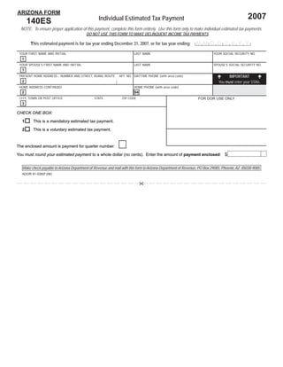 Print Form              Reset Form
ARIZONA FORM
                                                                                                                                             2007
                                                 Individual Estimated Tax Payment
      140ES
  NOTE: To ensure proper application of this payment, complete this form entirely. Use this form only to make individual estimated tax payments.
                                         DO NOT USE THIS FORM TO MAKE DELINQUENT INCOME TAX PAYMENTS.

       This estimated payment is for tax year ending December 31, 2007, or for tax year ending:              MMDD 2 0 Y Y
 YOUR FIRST NAME AND INITIAL                                          LAST NAME                                         YOUR SOCIAL SECURITY NO.
  1
 YOUR SPOUSE’S FIRST NAME AND INITIAL                                 LAST NAME                                         SPOUSE’S SOCIAL SECURITY NO.
  1
                                                                                                                                 IMPORTANT
 PRESENT HOME ADDRESS - NUMBER AND STREET, RURAL ROUTE       APT. NO. DAYTIME PHONE (with area code)
                                                                                                                           You must enter your SSNs.
  2
 HOME ADDRESS CONTINUED                                               HOME PHONE (with area code)
  2                                                                    94
 CITY, TOWN OR POST OFFICE                    STATE            ZIP CODE                                       FOR DOR USE ONLY
  3

CHECK ONE BOX:

  1      This is a mandatory estimated tax payment.

  2      This is a voluntary estimated tax payment.



The enclosed amount is payment for quarter number:
                                                                                                                                                        00
You must round your estimated payment to a whole dollar (no cents). Enter the amount of payment enclosed: $
                                                                                                enclosed:


  Make check payable to Arizona Department of Revenue and mail with this form to Arizona Department of Revenue, PO Box 29085, Phoenix, AZ 85038-9085.
  ADOR 91-5382f (06)
 