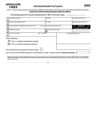 ARIZONA FORM
                                                                                                                                               2005
      140ES                                       Individual Estimated Tax Payment
  NOTE: To ensure proper application of this payment, complete this form entirely. Use this form only to make individual estimated tax payments.
                                          DO NOT USE THIS FORM TO MAKE DELINQUENT INCOME TAX PAYMENTS.

                                                                                                              MMDD 2 0 Y Y
        This estimated payment is for tax year ending December 31, 2005, or for tax year ending:

 YOUR FIRST NAME AND INITIAL                                             LAST NAME                                       YOUR SOCIAL SECURITY NO.
  1
 YOUR SPOUSE’S FIRST NAME AND INITIAL                                    LAST NAME                                       SPOUSE’S SOCIAL SECURITY NO.
  1
                                                                                                                                  IMPORTANT
 PRESENT HOME ADDRESS - NUMBER AND STREET, RURAL ROUTE        APT. NO.   DAYTIME PHONE WITH AREA CODE
  2                                                                                                                         You must enter your SSNs.
 HOME ADDRESS CONTINUED                                                  HOME PHONE WITH AREA CODE
  2                                                                      94
                                                                                                               FOR DOR USE ONLY
 CITY, TOWN OR POST OFFICE                                STATE   ZIP CODE
  3

CHECK ONE BOX:

  1       This is a mandatory estimated tax payment.
  2       This is a voluntary estimated tax payment.


The enclosed amount is payment for quarter number:
You must round your estimated payment to a whole dollar (no cents). Enter the amount of payment enclosed $
                                                                                                enclosed:                                                00

   Make check payable to Arizona Department of Revenue and mail with this form to Arizona Department of Revenue, PO Box 29085, Phoenix, AZ 85038-9085.
  ADOR 91-5382f (04)
 