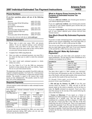 Arizona Form
2007 Individual Estimated Tax Payment Instructions                                                           140ES
                                                                    What is Arizona Gross Income for the
Phone Numbers
                                                                    Purpose of Estimated Income Tax
                                                                    Payments?
If you have questions, please call one of the following
numbers:
                                                                    If you are a full year resident, your Arizona gross income is
                                                                    your federal adjusted gross income.
    Phoenix                                (602) 255-3381
    From area codes 520 & 928 toll-free    (800) 352-4090           If you are a part-year resident, your Arizona gross income
    Form orders                            (602) 542-4260           is that part of your federal adjusted gross income that you
    Recorded Tax Information                                        must report to Arizona.
    Phoenix                                (602) 542-1991
                                                                    If you are a nonresident, your Arizona gross income is that
    From area codes 520 & 928 toll-free    (800) 845-8192
                                                                    part of your federal adjusted gross income derived from
    Hearing impaired TDD user
                                                                    Arizona sources.
    Phoenix                                (602) 542-4021
    From area codes 520 & 928 toll-free    (800) 397-0256           How Much Should My Estimated Payments
                                                                    Total?
You may also visit our web site at: www.azdor.gov
General Information                                                 If you have to make estimated payments, your payments, when
                                                                    added to your Arizona withholding, must total either 90% of
•     Please type or print your name, SSN, and present              the tax due for 2007, or 100% of the tax due for 2006.
      address. If you are married making a joint estimated          You can use your 2006 tax to figure the amount of payments
      payment, enter your SSNs in the same order as your            that you must make during 2007 only if you were required
      first names and in the same order as they will be shown       to file and did file a 2006 Arizona income tax return.
      on your joint Arizona income tax return.
                                                                    When Should I Make My Estimated
•     Complete Form 140ES using black ink.                          Payments?
•     Once you make an estimated payment, you must file a           For the most part, you must make your payments in four
      tax return for that year in order to claim the estimated      equal installments. The due dates for these installments for a
      payment.                                                      calendar year taxpayer are as follows.
•     You must round each estimated payment to whole                Installment                     Due Date
      dollars (no cents).                                           First                           April 16, 2007
•                                                                   Second                          June 15, 2007
      Use Tax Table X or Y (in the 2006 tax instruction
      booklet) to help estimate this year's tax liability. Figure   Third                           September 17, 2007
      this tax on your total annual income.                         Fourth                          January 15, 2008
The department will charge you a penalty if you fail to make any    The dates above apply to a 2007 calendar year individual.
required estimated payment. Use Form 221, Underpayment              For fiscal years, the payments are due on or before the 15th
of Estimated Tax by Individuals, to figure the amount of this       day of the fourth, sixth and ninth months of the current fiscal
penalty. The penalty is equal to the interest that would
                                                                    year, and the first month of the next fiscal year.
accrue on the underpayment. The penalty cannot be more
                                                                    If 1 through 3 below apply, you do not have to make your
than 10% of the underpayment.
                                                                    payments in four equal installments.
Required Payments
                                                                    1. File and pay by January 31, 2008. If you file your
                                                                    Arizona return by January 31, 2008, and pay in full the
Arizona requires certain individuals to make estimated income
tax payments.                                                       amount stated on the return as payable, you do not have to
                                                                    make the fourth estimated tax payment. Fiscal year filers
You must make Arizona estimated income tax payments
                                                                    must file and pay by the last day of the month following the
during 2007 if:
                                                                    close of the fiscal year.
Your filing status is:        AND                AND
                       Your Arizona gross Your Arizona gross        2. Farmer or fisherman. If you report as a farmer or
                        income for 2006    income for 2007          fisherman for federal purposes, you only have to make one
                        was greater than:      exceeds:             installment for a taxable year. The due date for this
Married Filing Joint       $150,000           $150,000              installment for a calendar year filer is January 15, 2008. The
Single                      $75,000            $75,000              due date for a fiscal year filer is the 15th day of the first
Head of Household           $75,000            $75,000              month after the end of a fiscal year. There is no requirement
Married Filing              $75,000            $75,000              to make this payment if you file your Arizona return on or
Separately                                                          before March 3, 2008, and pay in full the amount stated on
                                                                    the return as payable. Fiscal year filers must file and pay on
If you met the income threshold for 2006, you must make             or before the first day of the third month after the end of the
estimated payments during 2007 unless you are sure you              fiscal year.
will not meet the threshold for 2007.
 